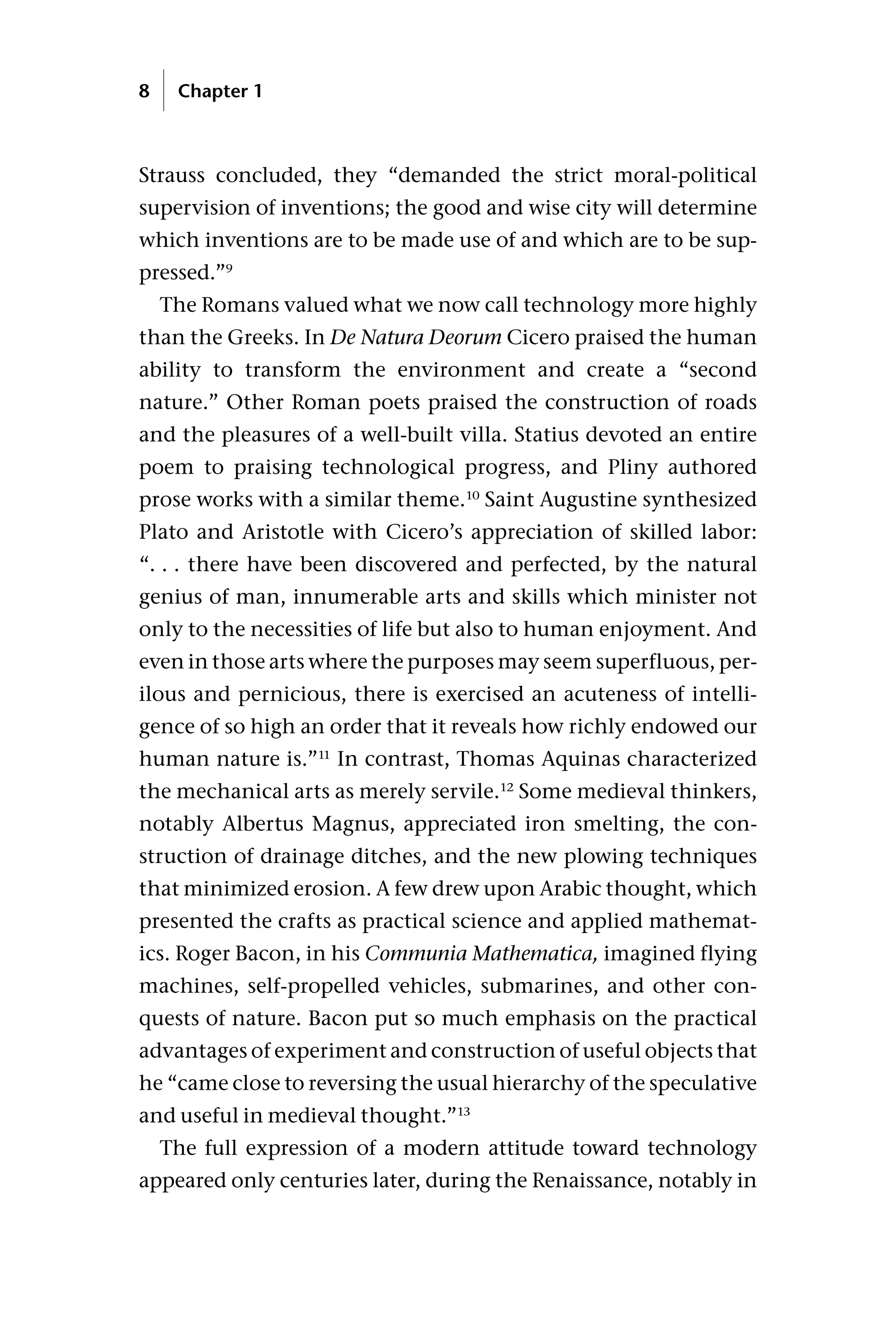 Strauss concluded, they “demanded the strict moral-political
supervision of inventions; the good and wise city will determine
which inventions are to be made use of and which are to be sup-
pressed.”9
The Romans valued what we now call technology more highly
than the Greeks. In De Natura Deorum Cicero praised the human
ability to transform the environment and create a “second
nature.” Other Roman poets praised the construction of roads
and the pleasures of a well-built villa. Statius devoted an entire
poem to praising technological progress, and Pliny authored
prose works with a similar theme.10
Saint Augustine synthesized
Plato and Aristotle with Cicero’s appreciation of skilled labor:
“. . . there have been discovered and perfected, by the natural
genius of man, innumerable arts and skills which minister not
only to the necessities of life but also to human enjoyment. And
even in those arts where the purposes may seem superfluous, per-
ilous and pernicious, there is exercised an acuteness of intelli-
gence of so high an order that it reveals how richly endowed our
human nature is.”11
In contrast, Thomas Aquinas characterized
the mechanical arts as merely servile.12
Some medieval thinkers,
notably Albertus Magnus, appreciated iron smelting, the con-
struction of drainage ditches, and the new plowing techniques
that minimized erosion. A few drew upon Arabic thought, which
presented the crafts as practical science and applied mathemat-
ics. Roger Bacon, in his Communia Mathematica, imagined flying
machines, self-propelled vehicles, submarines, and other con-
quests of nature. Bacon put so much emphasis on the practical
advantages of experiment and construction of useful objects that
he “came close to reversing the usual hierarchy of the speculative
and useful in medieval thought.”13
The full expression of a modern attitude toward technology
appeared only centuries later, during the Renaissance, notably in
8 Chapter 1
 