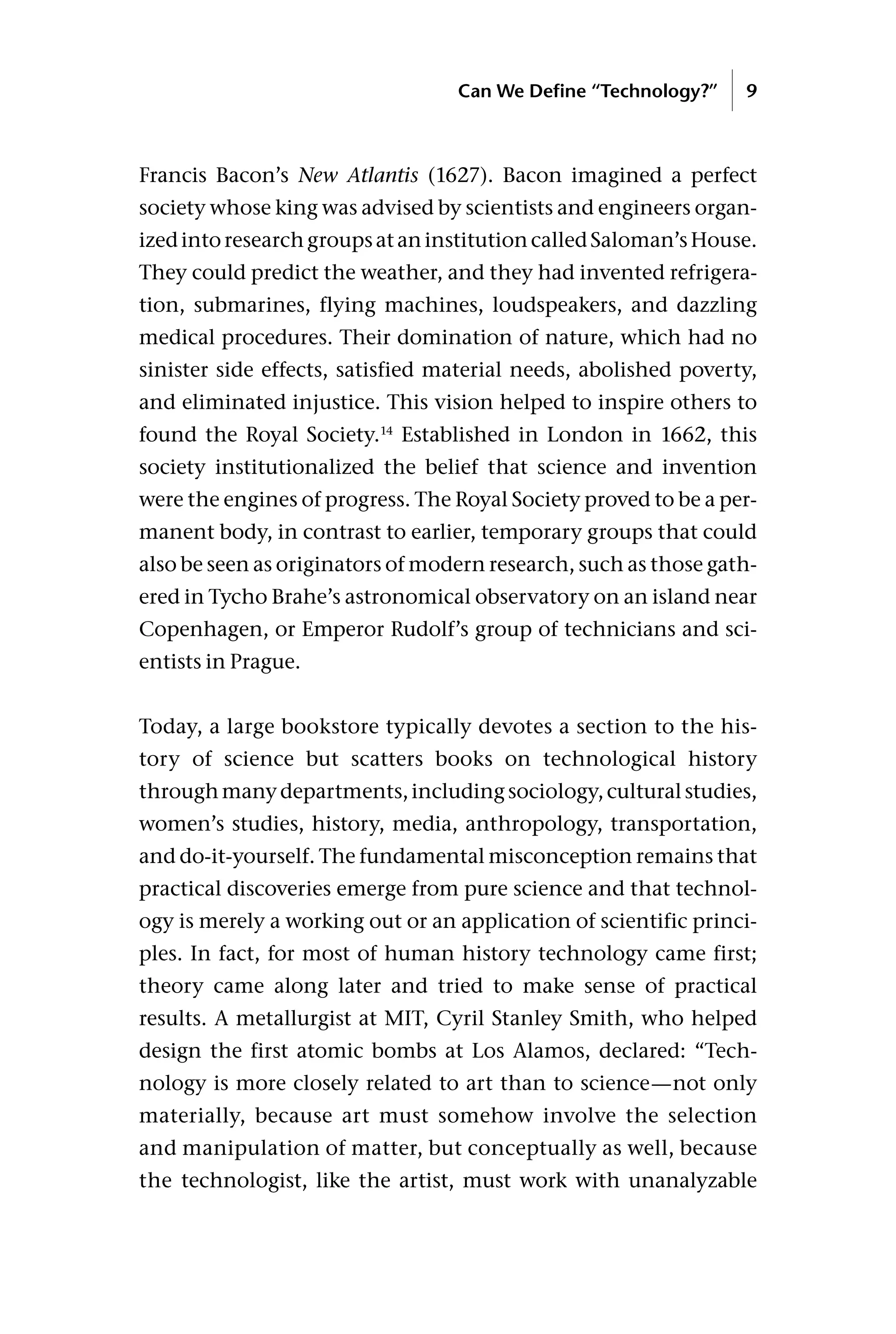 Francis Bacon’s New Atlantis (1627). Bacon imagined a perfect
society whose king was advised by scientists and engineers organ-
izedintoresearchgroupsataninstitutioncalledSaloman’sHouse.
They could predict the weather, and they had invented refrigera-
tion, submarines, flying machines, loudspeakers, and dazzling
medical procedures. Their domination of nature, which had no
sinister side effects, satisfied material needs, abolished poverty,
and eliminated injustice. This vision helped to inspire others to
found the Royal Society.14
Established in London in 1662, this
society institutionalized the belief that science and invention
were the engines of progress. The Royal Society proved to be a per-
manent body, in contrast to earlier, temporary groups that could
also be seen as originators of modern research, such as those gath-
ered in Tycho Brahe’s astronomical observatory on an island near
Copenhagen, or Emperor Rudolf’s group of technicians and sci-
entists in Prague.
Today, a large bookstore typically devotes a section to the his-
tory of science but scatters books on technological history
throughmanydepartments,includingsociology,culturalstudies,
women’s studies, history, media, anthropology, transportation,
and do-it-yourself. The fundamental misconception remains that
practical discoveries emerge from pure science and that technol-
ogy is merely a working out or an application of scientific princi-
ples. In fact, for most of human history technology came first;
theory came along later and tried to make sense of practical
results. A metallurgist at MIT, Cyril Stanley Smith, who helped
design the first atomic bombs at Los Alamos, declared: “Tech-
nology is more closely related to art than to science—not only
materially, because art must somehow involve the selection
and manipulation of matter, but conceptually as well, because
the technologist, like the artist, must work with unanalyzable
Can We Define “Technology?” 9
 