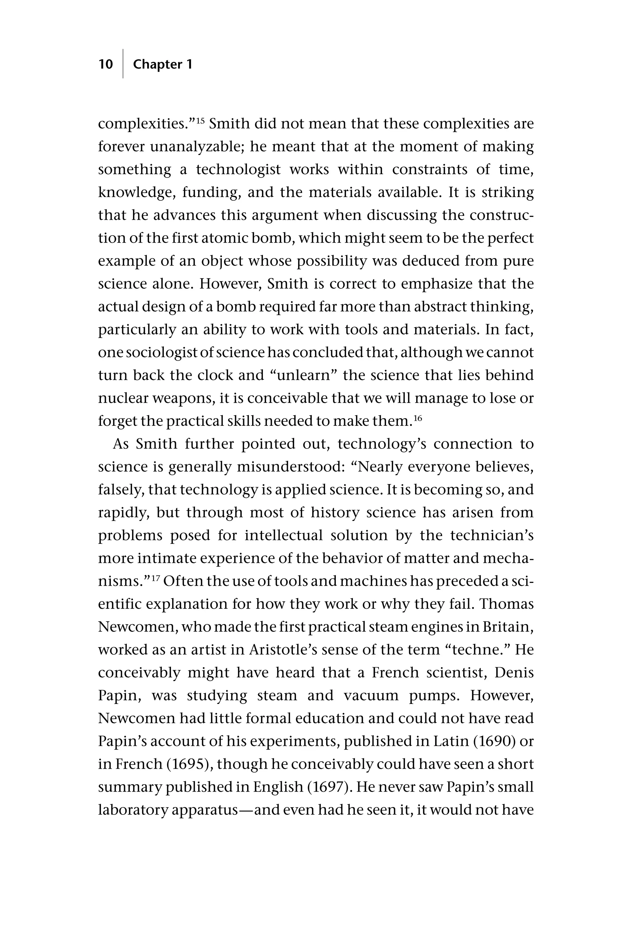 complexities.”15
Smith did not mean that these complexities are
forever unanalyzable; he meant that at the moment of making
something a technologist works within constraints of time,
knowledge, funding, and the materials available. It is striking
that he advances this argument when discussing the construc-
tion of the first atomic bomb, which might seem to be the perfect
example of an object whose possibility was deduced from pure
science alone. However, Smith is correct to emphasize that the
actual design of a bomb required far more than abstract thinking,
particularly an ability to work with tools and materials. In fact,
onesociologistofsciencehasconcludedthat,althoughwecannot
turn back the clock and “unlearn” the science that lies behind
nuclear weapons, it is conceivable that we will manage to lose or
forget the practical skills needed to make them.16
As Smith further pointed out, technology’s connection to
science is generally misunderstood: “Nearly everyone believes,
falsely, that technology is applied science. It is becoming so, and
rapidly, but through most of history science has arisen from
problems posed for intellectual solution by the technician’s
more intimate experience of the behavior of matter and mecha-
nisms.”17
Often the use of tools and machines has preceded a sci-
entific explanation for how they work or why they fail. Thomas
Newcomen, who made the first practical steam engines in Britain,
worked as an artist in Aristotle’s sense of the term “techne.” He
conceivably might have heard that a French scientist, Denis
Papin, was studying steam and vacuum pumps. However,
Newcomen had little formal education and could not have read
Papin’s account of his experiments, published in Latin (1690) or
in French (1695), though he conceivably could have seen a short
summary published in English (1697). He never saw Papin’s small
laboratory apparatus—and even had he seen it, it would not have
10 Chapter 1
 