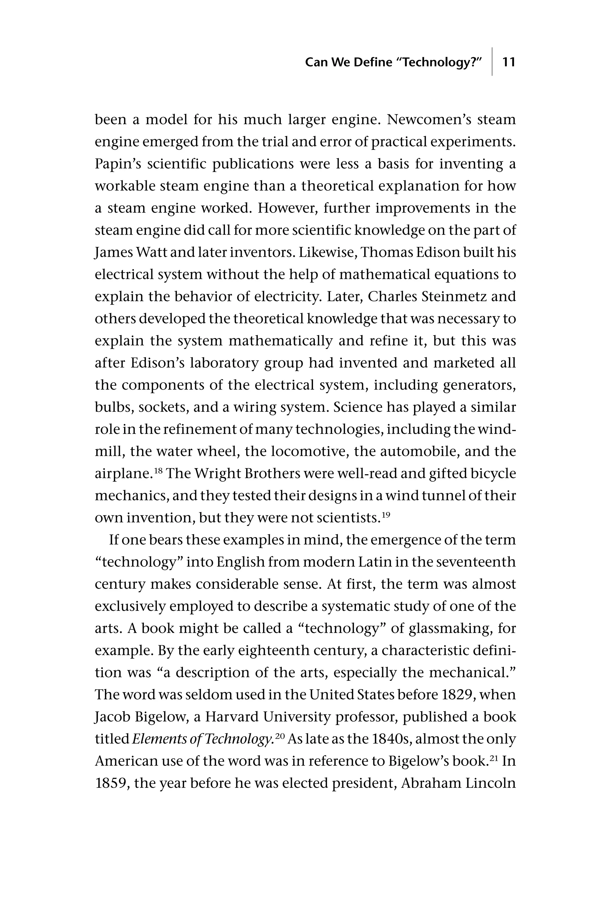 been a model for his much larger engine. Newcomen’s steam
engine emerged from the trial and error of practical experiments.
Papin’s scientific publications were less a basis for inventing a
workable steam engine than a theoretical explanation for how
a steam engine worked. However, further improvements in the
steam engine did call for more scientific knowledge on the part of
James Watt and later inventors. Likewise, Thomas Edison built his
electrical system without the help of mathematical equations to
explain the behavior of electricity. Later, Charles Steinmetz and
others developed the theoretical knowledge that was necessary to
explain the system mathematically and refine it, but this was
after Edison’s laboratory group had invented and marketed all
the components of the electrical system, including generators,
bulbs, sockets, and a wiring system. Science has played a similar
role in the refinement of many technologies, including the wind-
mill, the water wheel, the locomotive, the automobile, and the
airplane.18
The Wright Brothers were well-read and gifted bicycle
mechanics, and they tested their designs in a wind tunnel of their
own invention, but they were not scientists.19
If one bears these examples in mind, the emergence of the term
“technology” into English from modern Latin in the seventeenth
century makes considerable sense. At first, the term was almost
exclusively employed to describe a systematic study of one of the
arts. A book might be called a “technology” of glassmaking, for
example. By the early eighteenth century, a characteristic defini-
tion was “a description of the arts, especially the mechanical.”
The word was seldom used in the United States before 1829, when
Jacob Bigelow, a Harvard University professor, published a book
titled Elements of Technology.20
As late as the 1840s, almost the only
American use of the word was in reference to Bigelow’s book.21
In
1859, the year before he was elected president, Abraham Lincoln
Can We Define “Technology?” 11
 