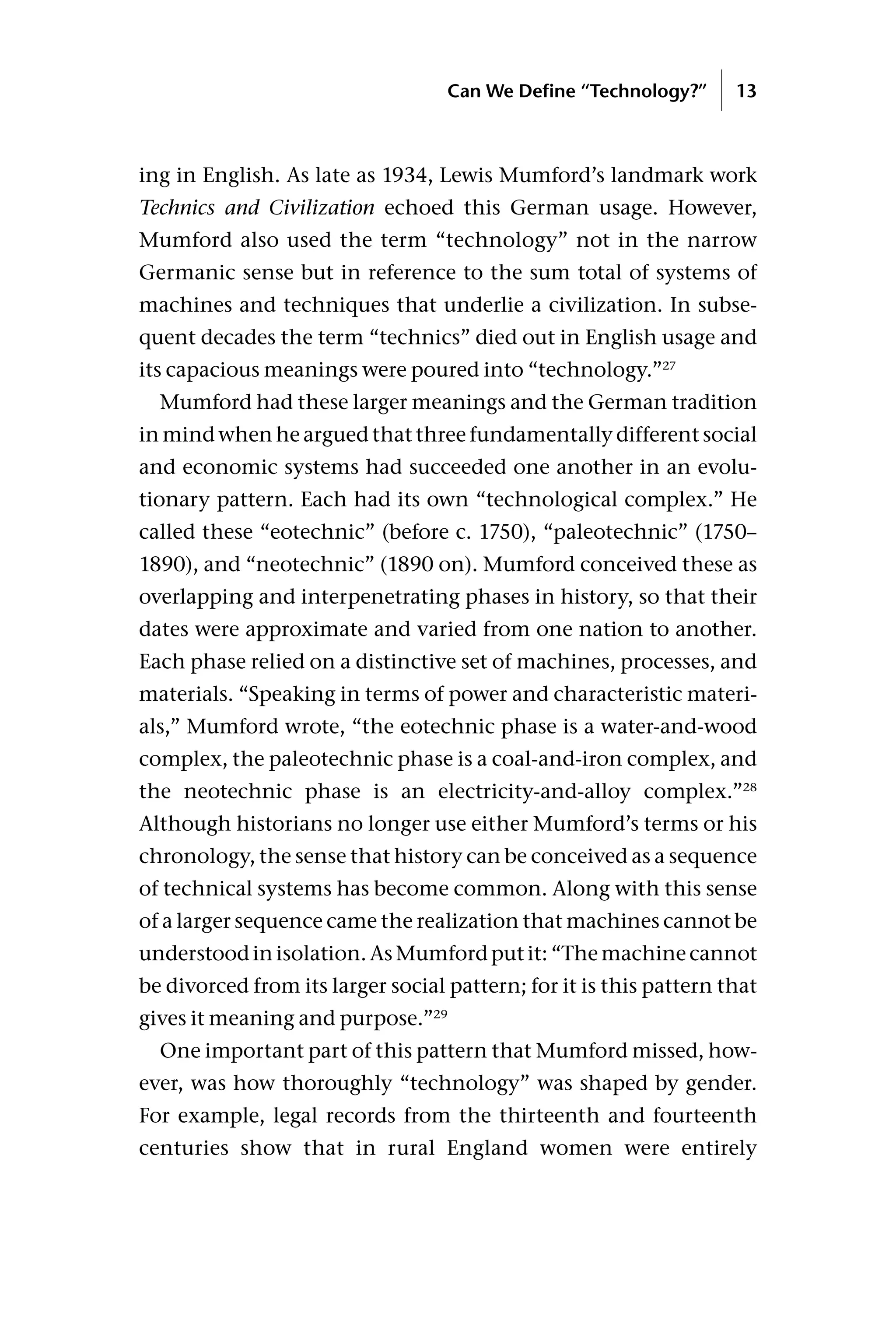 ing in English. As late as 1934, Lewis Mumford’s landmark work
Technics and Civilization echoed this German usage. However,
Mumford also used the term “technology” not in the narrow
Germanic sense but in reference to the sum total of systems of
machines and techniques that underlie a civilization. In subse-
quent decades the term “technics” died out in English usage and
its capacious meanings were poured into “technology.”27
Mumford had these larger meanings and the German tradition
in mind when he argued that three fundamentally different social
and economic systems had succeeded one another in an evolu-
tionary pattern. Each had its own “technological complex.” He
called these “eotechnic” (before c. 1750), “paleotechnic” (1750–
1890), and “neotechnic” (1890 on). Mumford conceived these as
overlapping and interpenetrating phases in history, so that their
dates were approximate and varied from one nation to another.
Each phase relied on a distinctive set of machines, processes, and
materials. “Speaking in terms of power and characteristic materi-
als,” Mumford wrote, “the eotechnic phase is a water-and-wood
complex, the paleotechnic phase is a coal-and-iron complex, and
the neotechnic phase is an electricity-and-alloy complex.”28
Although historians no longer use either Mumford’s terms or his
chronology, the sense that history can be conceived as a sequence
of technical systems has become common. Along with this sense
of a larger sequence came the realization that machines cannot be
understood in isolation. As Mumford put it: “The machine cannot
be divorced from its larger social pattern; for it is this pattern that
gives it meaning and purpose.”29
One important part of this pattern that Mumford missed, how-
ever, was how thoroughly “technology” was shaped by gender.
For example, legal records from the thirteenth and fourteenth
centuries show that in rural England women were entirely
Can We Define “Technology?” 13
 