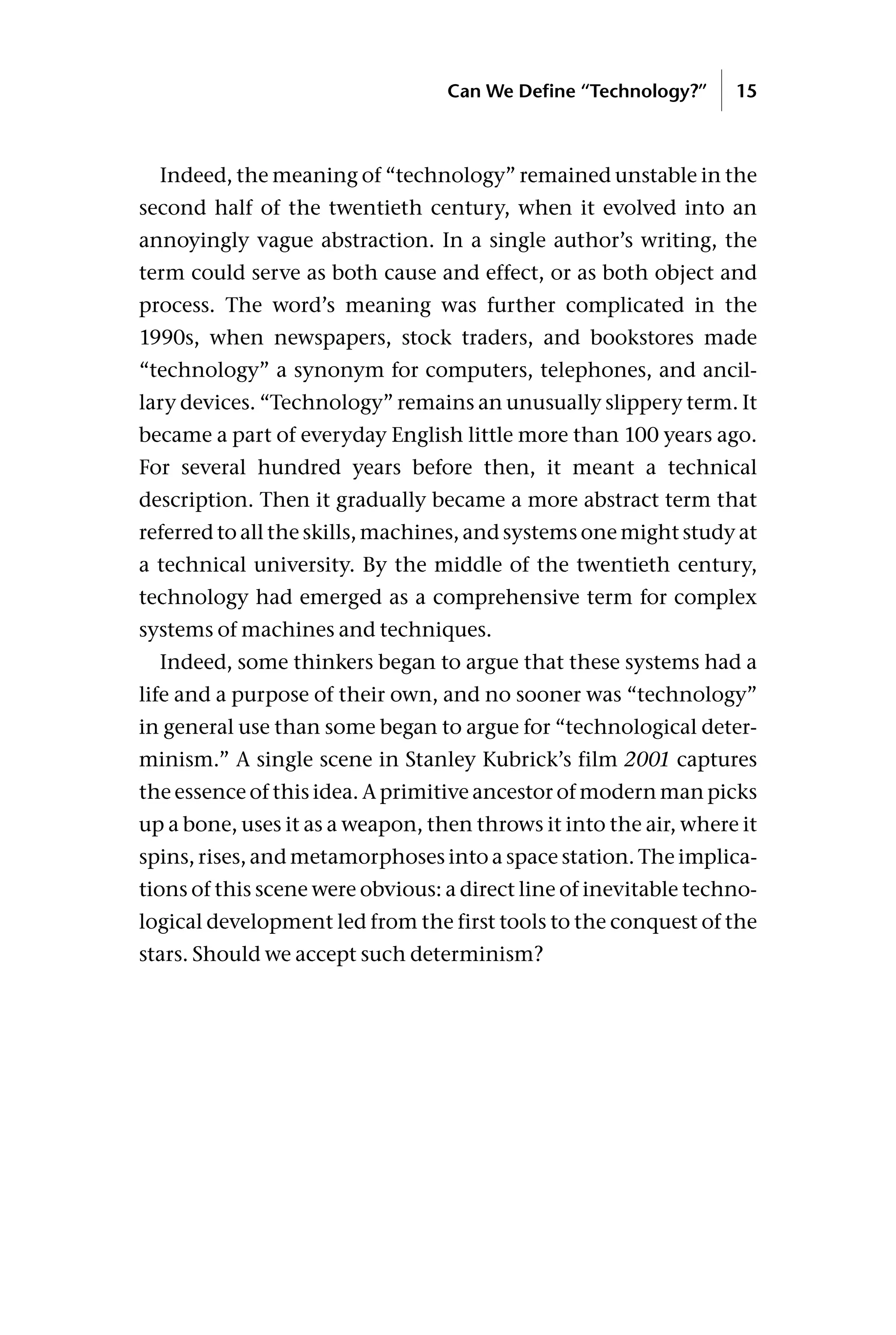 Indeed, the meaning of “technology” remained unstable in the
second half of the twentieth century, when it evolved into an
annoyingly vague abstraction. In a single author’s writing, the
term could serve as both cause and effect, or as both object and
process. The word’s meaning was further complicated in the
1990s, when newspapers, stock traders, and bookstores made
“technology” a synonym for computers, telephones, and ancil-
lary devices. “Technology” remains an unusually slippery term. It
became a part of everyday English little more than 100 years ago.
For several hundred years before then, it meant a technical
description. Then it gradually became a more abstract term that
referred to all the skills, machines, and systems one might study at
a technical university. By the middle of the twentieth century,
technology had emerged as a comprehensive term for complex
systems of machines and techniques.
Indeed, some thinkers began to argue that these systems had a
life and a purpose of their own, and no sooner was “technology”
in general use than some began to argue for “technological deter-
minism.” A single scene in Stanley Kubrick’s film 2001 captures
the essence of this idea. A primitive ancestor of modern man picks
up a bone, uses it as a weapon, then throws it into the air, where it
spins, rises, and metamorphoses into a space station. The implica-
tions of this scene were obvious: a direct line of inevitable techno-
logical development led from the first tools to the conquest of the
stars. Should we accept such determinism?
Can We Define “Technology?” 15
 