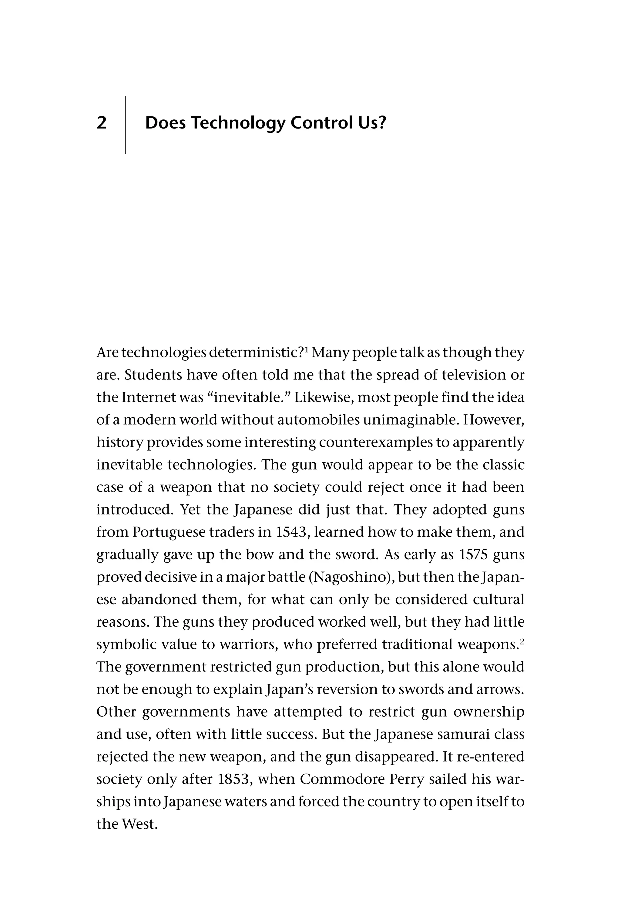 2 Does Technology Control Us?
Are technologies deterministic?1
Many people talk as though they
are. Students have often told me that the spread of television or
the Internet was “inevitable.” Likewise, most people find the idea
of a modern world without automobiles unimaginable. However,
history provides some interesting counterexamples to apparently
inevitable technologies. The gun would appear to be the classic
case of a weapon that no society could reject once it had been
introduced. Yet the Japanese did just that. They adopted guns
from Portuguese traders in 1543, learned how to make them, and
gradually gave up the bow and the sword. As early as 1575 guns
proved decisive in a major battle (Nagoshino), but then the Japan-
ese abandoned them, for what can only be considered cultural
reasons. The guns they produced worked well, but they had little
symbolic value to warriors, who preferred traditional weapons.2
The government restricted gun production, but this alone would
not be enough to explain Japan’s reversion to swords and arrows.
Other governments have attempted to restrict gun ownership
and use, often with little success. But the Japanese samurai class
rejected the new weapon, and the gun disappeared. It re-entered
society only after 1853, when Commodore Perry sailed his war-
ships into Japanese waters and forced the country to open itself to
the West.
 