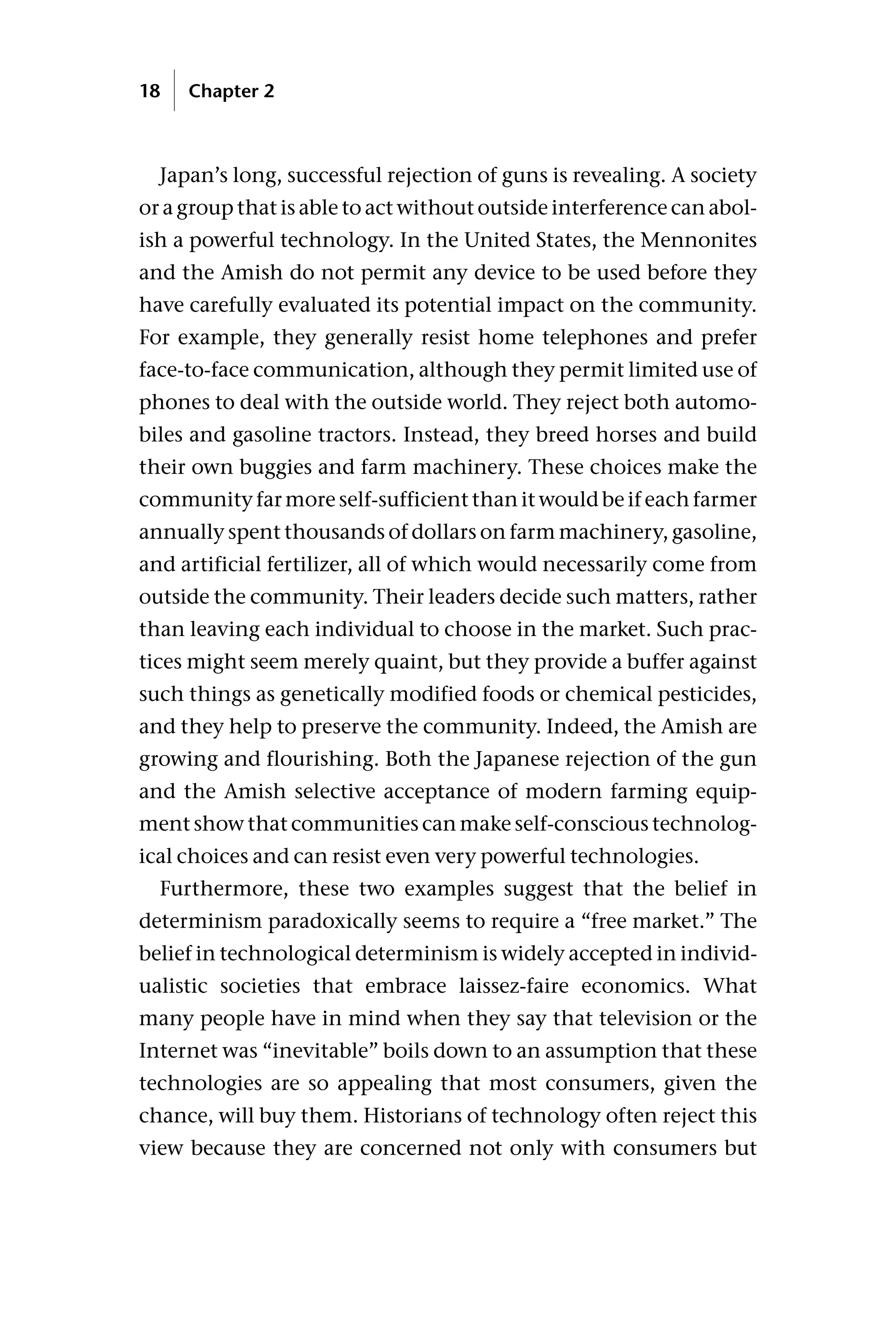Japan’s long, successful rejection of guns is revealing. A society
or a group that is able to act without outside interference can abol-
ish a powerful technology. In the United States, the Mennonites
and the Amish do not permit any device to be used before they
have carefully evaluated its potential impact on the community.
For example, they generally resist home telephones and prefer
face-to-face communication, although they permit limited use of
phones to deal with the outside world. They reject both automo-
biles and gasoline tractors. Instead, they breed horses and build
their own buggies and farm machinery. These choices make the
community far more self-sufficient than it would be if each farmer
annually spent thousands of dollars on farm machinery, gasoline,
and artificial fertilizer, all of which would necessarily come from
outside the community. Their leaders decide such matters, rather
than leaving each individual to choose in the market. Such prac-
tices might seem merely quaint, but they provide a buffer against
such things as genetically modified foods or chemical pesticides,
and they help to preserve the community. Indeed, the Amish are
growing and flourishing. Both the Japanese rejection of the gun
and the Amish selective acceptance of modern farming equip-
ment show that communities can make self-conscious technolog-
ical choices and can resist even very powerful technologies.
Furthermore, these two examples suggest that the belief in
determinism paradoxically seems to require a “free market.” The
belief in technological determinism is widely accepted in individ-
ualistic societies that embrace laissez-faire economics. What
many people have in mind when they say that television or the
Internet was “inevitable” boils down to an assumption that these
technologies are so appealing that most consumers, given the
chance, will buy them. Historians of technology often reject this
view because they are concerned not only with consumers but
18 Chapter 2
 