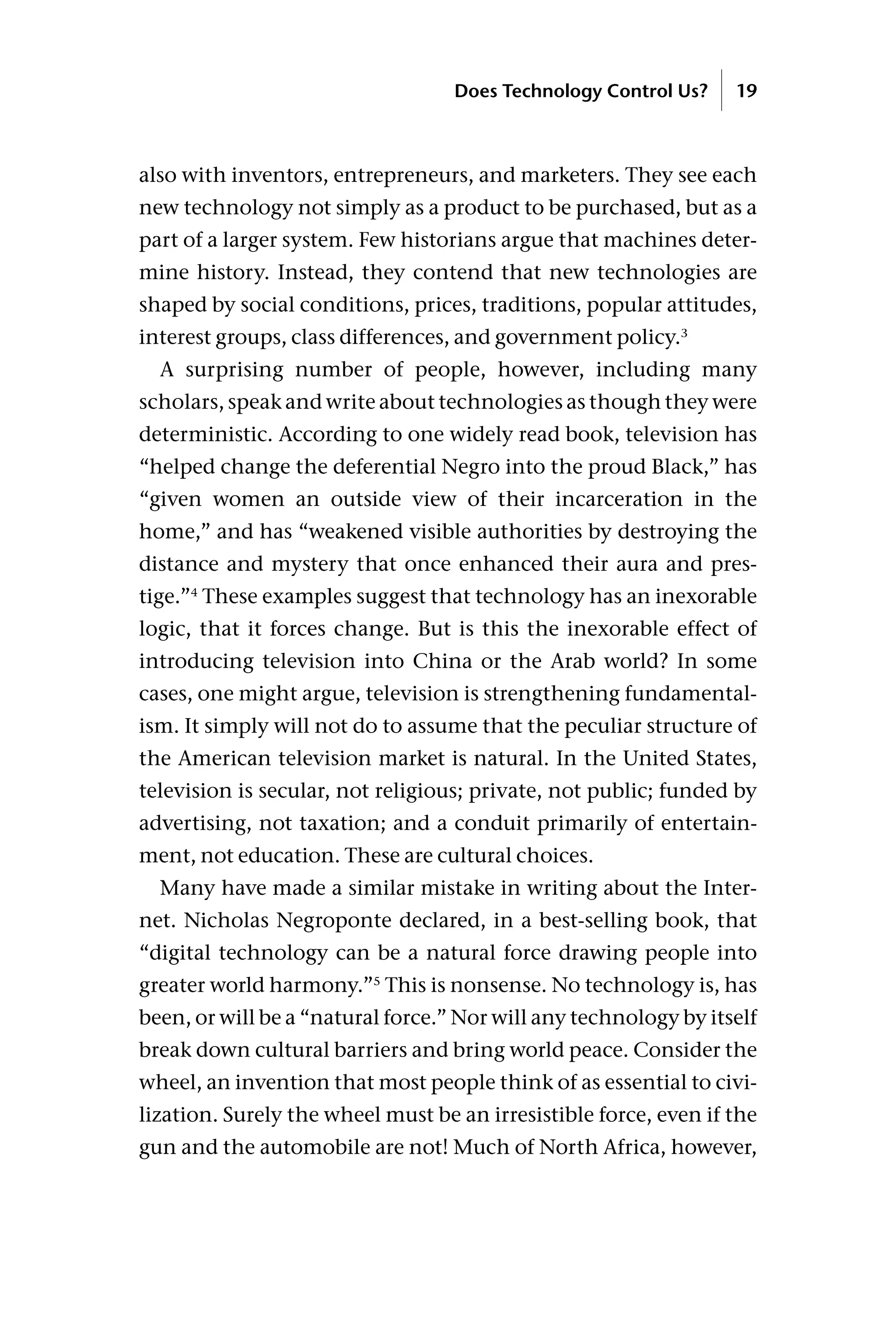 also with inventors, entrepreneurs, and marketers. They see each
new technology not simply as a product to be purchased, but as a
part of a larger system. Few historians argue that machines deter-
mine history. Instead, they contend that new technologies are
shaped by social conditions, prices, traditions, popular attitudes,
interest groups, class differences, and government policy.3
A surprising number of people, however, including many
scholars, speak and write about technologies as though they were
deterministic. According to one widely read book, television has
“helped change the deferential Negro into the proud Black,” has
“given women an outside view of their incarceration in the
home,” and has “weakened visible authorities by destroying the
distance and mystery that once enhanced their aura and pres-
tige.”4
These examples suggest that technology has an inexorable
logic, that it forces change. But is this the inexorable effect of
introducing television into China or the Arab world? In some
cases, one might argue, television is strengthening fundamental-
ism. It simply will not do to assume that the peculiar structure of
the American television market is natural. In the United States,
television is secular, not religious; private, not public; funded by
advertising, not taxation; and a conduit primarily of entertain-
ment, not education. These are cultural choices.
Many have made a similar mistake in writing about the Inter-
net. Nicholas Negroponte declared, in a best-selling book, that
“digital technology can be a natural force drawing people into
greater world harmony.”5
This is nonsense. No technology is, has
been, or will be a “natural force.” Nor will any technology by itself
break down cultural barriers and bring world peace. Consider the
wheel, an invention that most people think of as essential to civi-
lization. Surely the wheel must be an irresistible force, even if the
gun and the automobile are not! Much of North Africa, however,
Does Technology Control Us? 19
 