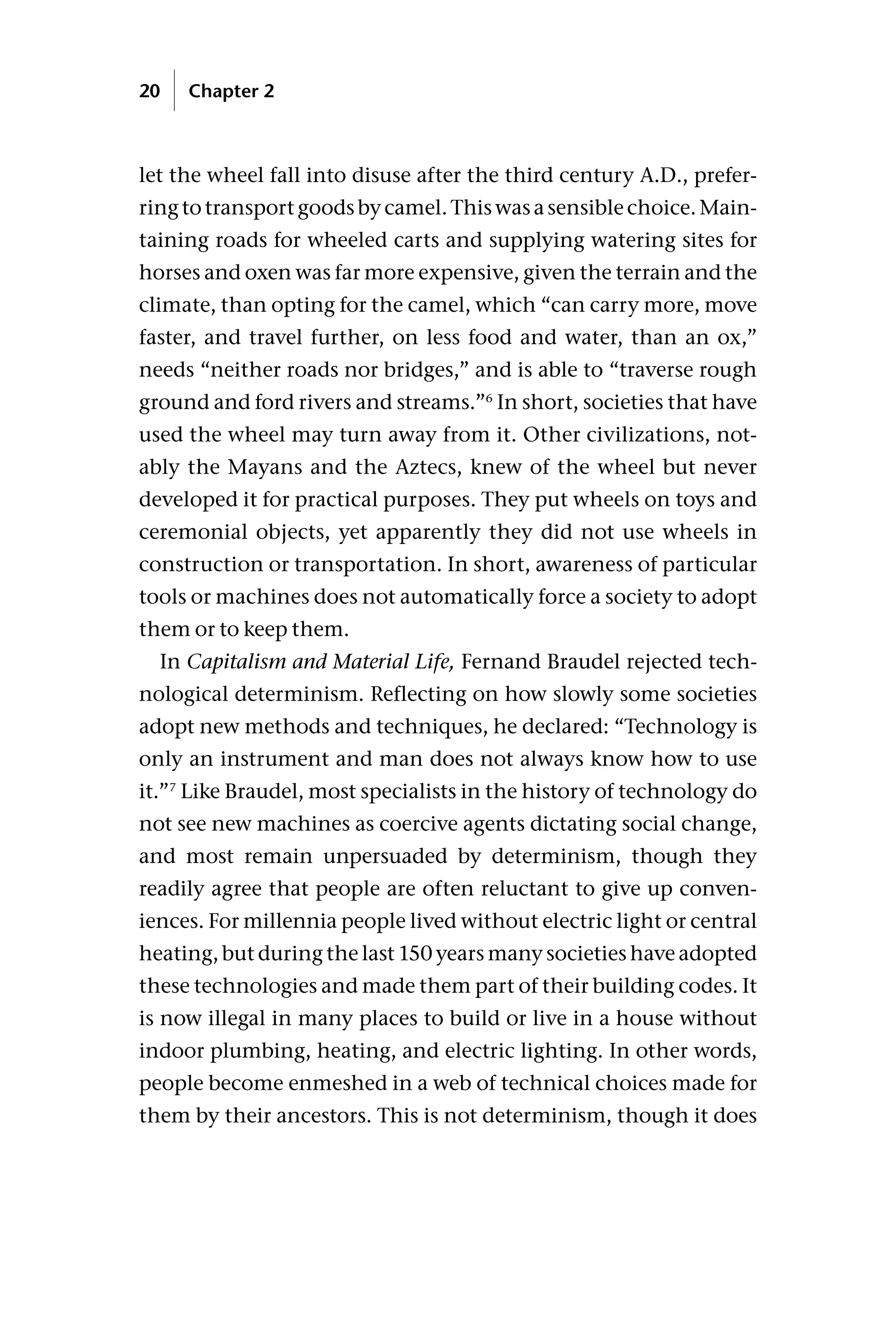 let the wheel fall into disuse after the third century A.D., prefer-
ringtotransportgoodsbycamel.Thiswasasensiblechoice.Main-
taining roads for wheeled carts and supplying watering sites for
horses and oxen was far more expensive, given the terrain and the
climate, than opting for the camel, which “can carry more, move
faster, and travel further, on less food and water, than an ox,”
needs “neither roads nor bridges,” and is able to “traverse rough
ground and ford rivers and streams.”6
In short, societies that have
used the wheel may turn away from it. Other civilizations, not-
ably the Mayans and the Aztecs, knew of the wheel but never
developed it for practical purposes. They put wheels on toys and
ceremonial objects, yet apparently they did not use wheels in
construction or transportation. In short, awareness of particular
tools or machines does not automatically force a society to adopt
them or to keep them.
In Capitalism and Material Life, Fernand Braudel rejected tech-
nological determinism. Reflecting on how slowly some societies
adopt new methods and techniques, he declared: “Technology is
only an instrument and man does not always know how to use
it.”7
Like Braudel, most specialists in the history of technology do
not see new machines as coercive agents dictating social change,
and most remain unpersuaded by determinism, though they
readily agree that people are often reluctant to give up conven-
iences. For millennia people lived without electric light or central
heating, but during the last 150 years many societies have adopted
these technologies and made them part of their building codes. It
is now illegal in many places to build or live in a house without
indoor plumbing, heating, and electric lighting. In other words,
people become enmeshed in a web of technical choices made for
them by their ancestors. This is not determinism, though it does
20 Chapter 2
 
