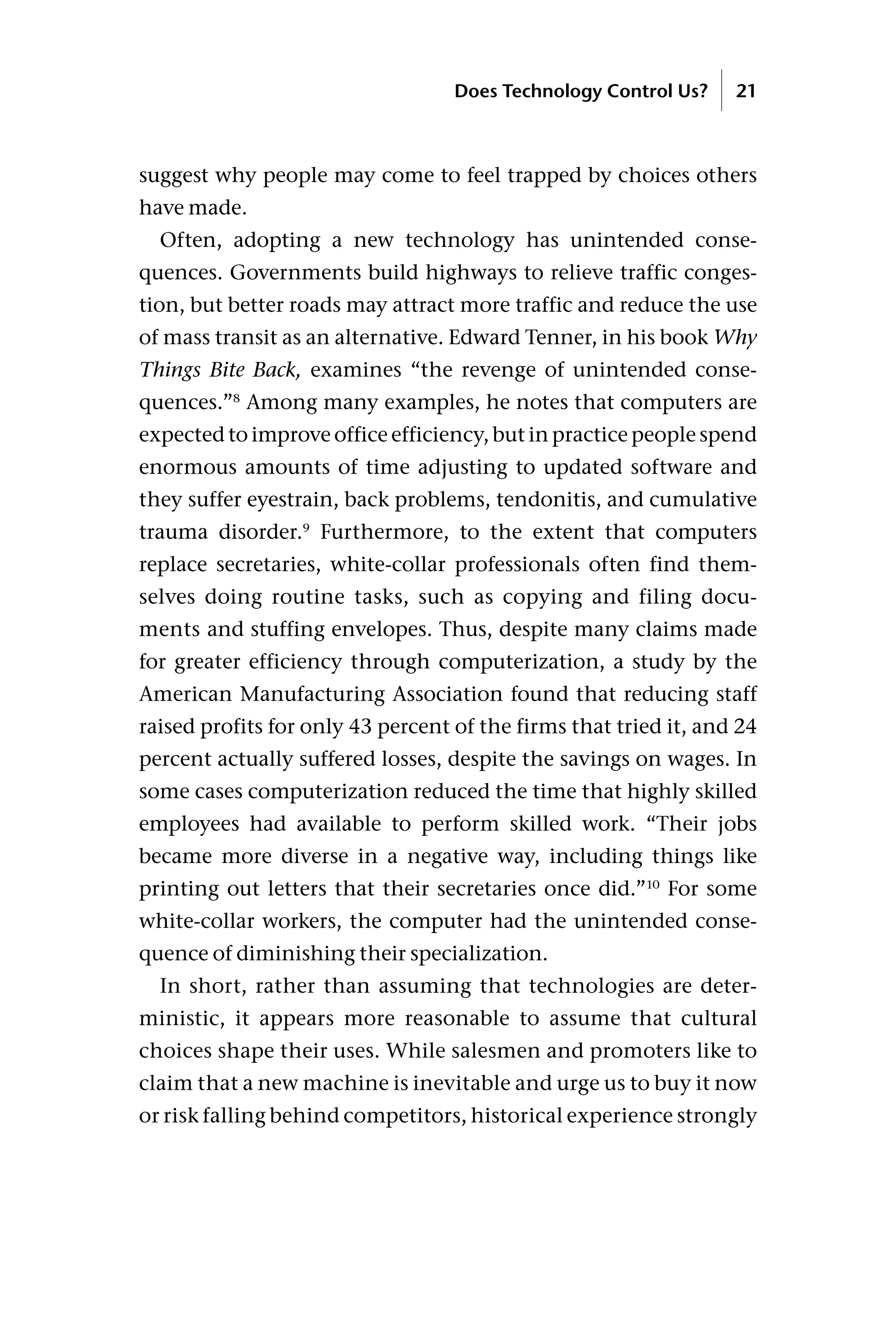 suggest why people may come to feel trapped by choices others
have made.
Often, adopting a new technology has unintended conse-
quences. Governments build highways to relieve traffic conges-
tion, but better roads may attract more traffic and reduce the use
of mass transit as an alternative. Edward Tenner, in his book Why
Things Bite Back, examines “the revenge of unintended conse-
quences.”8
Among many examples, he notes that computers are
expected to improve office efficiency, but in practice people spend
enormous amounts of time adjusting to updated software and
they suffer eyestrain, back problems, tendonitis, and cumulative
trauma disorder.9
Furthermore, to the extent that computers
replace secretaries, white-collar professionals often find them-
selves doing routine tasks, such as copying and filing docu-
ments and stuffing envelopes. Thus, despite many claims made
for greater efficiency through computerization, a study by the
American Manufacturing Association found that reducing staff
raised profits for only 43 percent of the firms that tried it, and 24
percent actually suffered losses, despite the savings on wages. In
some cases computerization reduced the time that highly skilled
employees had available to perform skilled work. “Their jobs
became more diverse in a negative way, including things like
printing out letters that their secretaries once did.”10
For some
white-collar workers, the computer had the unintended conse-
quence of diminishing their specialization.
In short, rather than assuming that technologies are deter-
ministic, it appears more reasonable to assume that cultural
choices shape their uses. While salesmen and promoters like to
claim that a new machine is inevitable and urge us to buy it now
or risk falling behind competitors, historical experience strongly
Does Technology Control Us? 21
 