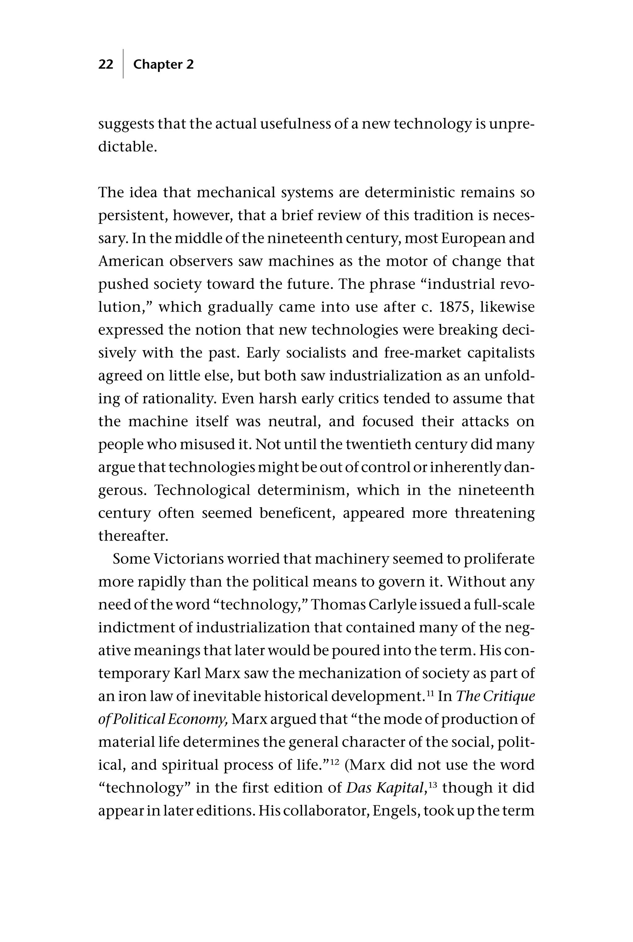 suggests that the actual usefulness of a new technology is unpre-
dictable.
The idea that mechanical systems are deterministic remains so
persistent, however, that a brief review of this tradition is neces-
sary. In the middle of the nineteenth century, most European and
American observers saw machines as the motor of change that
pushed society toward the future. The phrase “industrial revo-
lution,” which gradually came into use after c. 1875, likewise
expressed the notion that new technologies were breaking deci-
sively with the past. Early socialists and free-market capitalists
agreed on little else, but both saw industrialization as an unfold-
ing of rationality. Even harsh early critics tended to assume that
the machine itself was neutral, and focused their attacks on
people who misused it. Not until the twentieth century did many
argue that technologies might be out of control or inherently dan-
gerous. Technological determinism, which in the nineteenth
century often seemed beneficent, appeared more threatening
thereafter.
Some Victorians worried that machinery seemed to proliferate
more rapidly than the political means to govern it. Without any
need of the word “technology,” Thomas Carlyle issued a full-scale
indictment of industrialization that contained many of the neg-
ative meanings that later would be poured into the term. His con-
temporary Karl Marx saw the mechanization of society as part of
an iron law of inevitable historical development.11
In The Critique
of Political Economy, Marx argued that “the mode of production of
material life determines the general character of the social, polit-
ical, and spiritual process of life.”12
(Marx did not use the word
“technology” in the first edition of Das Kapital,13
though it did
appear in later editions. His collaborator, Engels, took up the term
22 Chapter 2
 