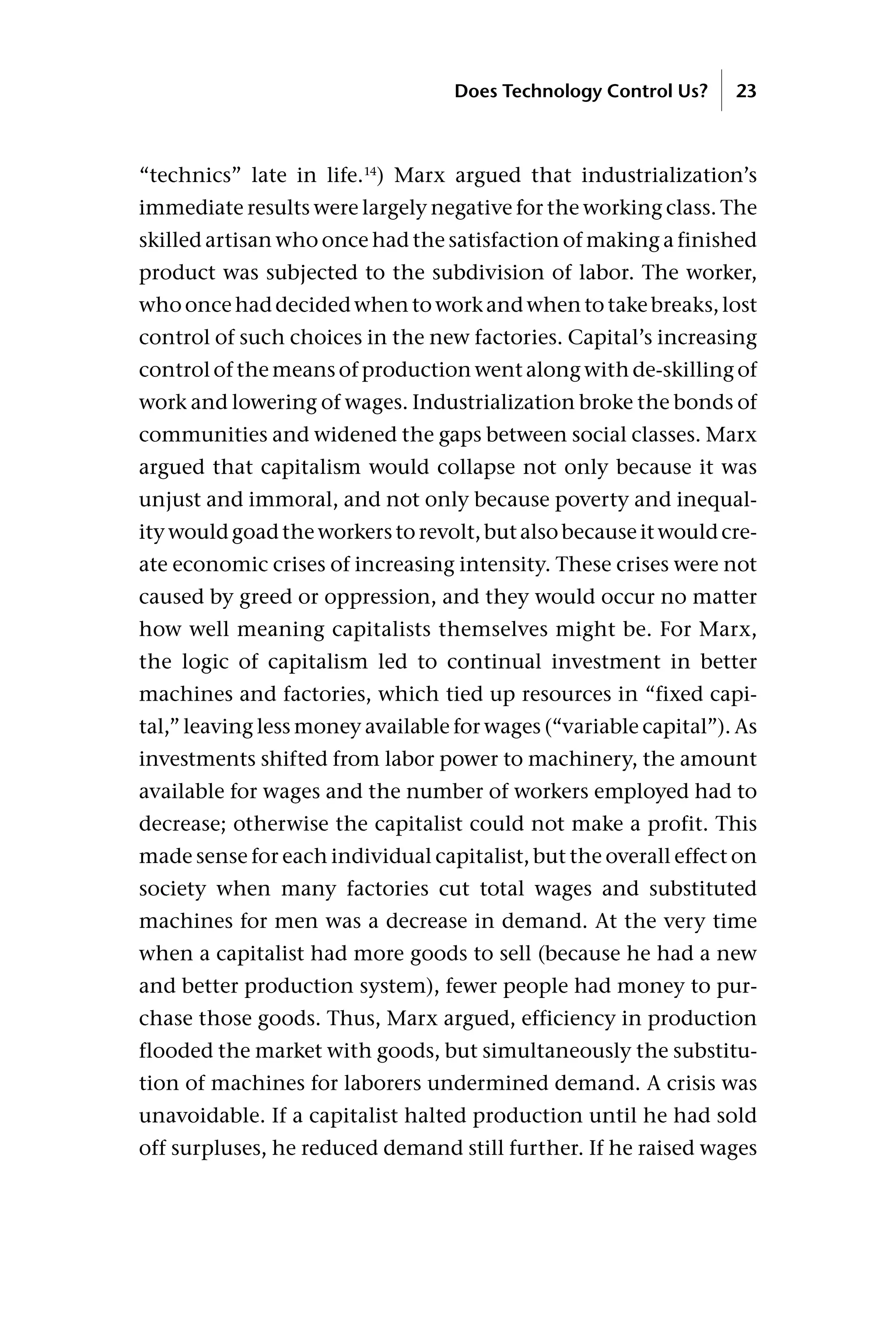 “technics” late in life.14
) Marx argued that industrialization’s
immediate results were largely negative for the working class. The
skilled artisan who once had the satisfaction of making a finished
product was subjected to the subdivision of labor. The worker,
who once had decided when to work and when to take breaks, lost
control of such choices in the new factories. Capital’s increasing
control of the means of production went along with de-skilling of
work and lowering of wages. Industrialization broke the bonds of
communities and widened the gaps between social classes. Marx
argued that capitalism would collapse not only because it was
unjust and immoral, and not only because poverty and inequal-
ity would goad the workers to revolt, but also because it would cre-
ate economic crises of increasing intensity. These crises were not
caused by greed or oppression, and they would occur no matter
how well meaning capitalists themselves might be. For Marx,
the logic of capitalism led to continual investment in better
machines and factories, which tied up resources in “fixed capi-
tal,” leaving less money available for wages (“variable capital”). As
investments shifted from labor power to machinery, the amount
available for wages and the number of workers employed had to
decrease; otherwise the capitalist could not make a profit. This
made sense for each individual capitalist, but the overall effect on
society when many factories cut total wages and substituted
machines for men was a decrease in demand. At the very time
when a capitalist had more goods to sell (because he had a new
and better production system), fewer people had money to pur-
chase those goods. Thus, Marx argued, efficiency in production
flooded the market with goods, but simultaneously the substitu-
tion of machines for laborers undermined demand. A crisis was
unavoidable. If a capitalist halted production until he had sold
off surpluses, he reduced demand still further. If he raised wages
Does Technology Control Us? 23
 