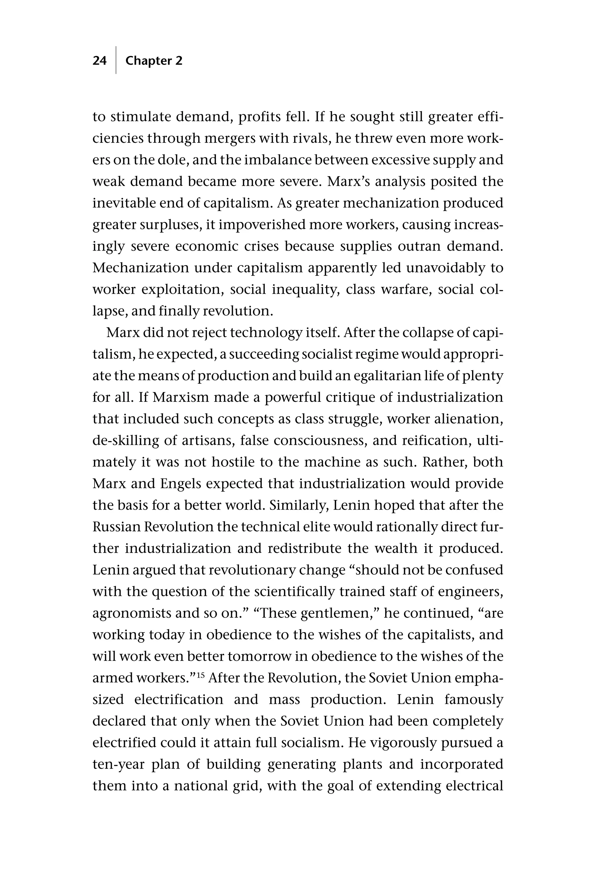 to stimulate demand, profits fell. If he sought still greater effi-
ciencies through mergers with rivals, he threw even more work-
ers on the dole, and the imbalance between excessive supply and
weak demand became more severe. Marx’s analysis posited the
inevitable end of capitalism. As greater mechanization produced
greater surpluses, it impoverished more workers, causing increas-
ingly severe economic crises because supplies outran demand.
Mechanization under capitalism apparently led unavoidably to
worker exploitation, social inequality, class warfare, social col-
lapse, and finally revolution.
Marx did not reject technology itself. After the collapse of capi-
talism, he expected, a succeeding socialist regime would appropri-
ate the means of production and build an egalitarian life of plenty
for all. If Marxism made a powerful critique of industrialization
that included such concepts as class struggle, worker alienation,
de-skilling of artisans, false consciousness, and reification, ulti-
mately it was not hostile to the machine as such. Rather, both
Marx and Engels expected that industrialization would provide
the basis for a better world. Similarly, Lenin hoped that after the
Russian Revolution the technical elite would rationally direct fur-
ther industrialization and redistribute the wealth it produced.
Lenin argued that revolutionary change “should not be confused
with the question of the scientifically trained staff of engineers,
agronomists and so on.” “These gentlemen,” he continued, “are
working today in obedience to the wishes of the capitalists, and
will work even better tomorrow in obedience to the wishes of the
armed workers.”15
After the Revolution, the Soviet Union empha-
sized electrification and mass production. Lenin famously
declared that only when the Soviet Union had been completely
electrified could it attain full socialism. He vigorously pursued a
ten-year plan of building generating plants and incorporated
them into a national grid, with the goal of extending electrical
24 Chapter 2
 