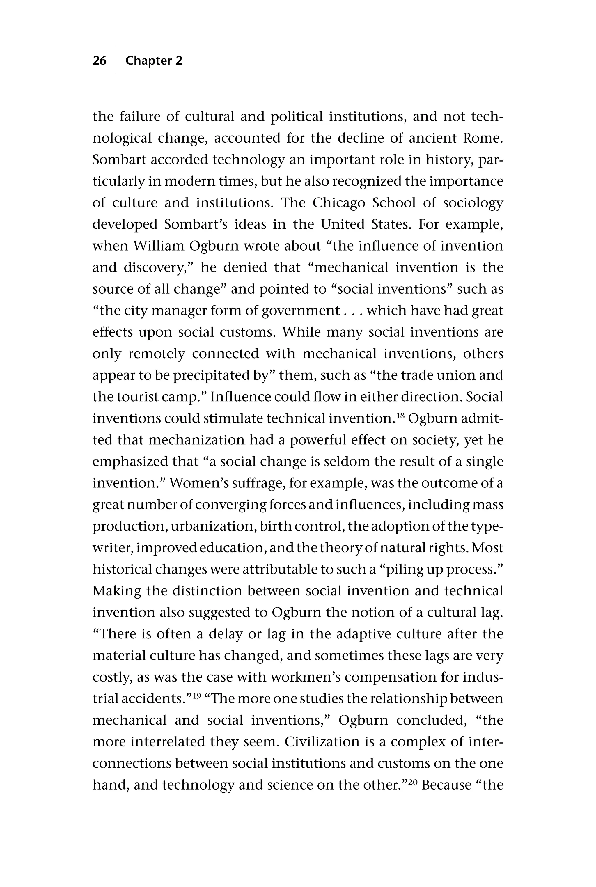 the failure of cultural and political institutions, and not tech-
nological change, accounted for the decline of ancient Rome.
Sombart accorded technology an important role in history, par-
ticularly in modern times, but he also recognized the importance
of culture and institutions. The Chicago School of sociology
developed Sombart’s ideas in the United States. For example,
when William Ogburn wrote about “the influence of invention
and discovery,” he denied that “mechanical invention is the
source of all change” and pointed to “social inventions” such as
“the city manager form of government . . . which have had great
effects upon social customs. While many social inventions are
only remotely connected with mechanical inventions, others
appear to be precipitated by” them, such as “the trade union and
the tourist camp.” Influence could flow in either direction. Social
inventions could stimulate technical invention.18
Ogburn admit-
ted that mechanization had a powerful effect on society, yet he
emphasized that “a social change is seldom the result of a single
invention.” Women’s suffrage, for example, was the outcome of a
great number of converging forces and influences, including mass
production, urbanization, birth control, the adoption of the type-
writer,improvededucation,andthetheoryofnaturalrights.Most
historical changes were attributable to such a “piling up process.”
Making the distinction between social invention and technical
invention also suggested to Ogburn the notion of a cultural lag.
“There is often a delay or lag in the adaptive culture after the
material culture has changed, and sometimes these lags are very
costly, as was the case with workmen’s compensation for indus-
trial accidents.”19
“The more one studies the relationship between
mechanical and social inventions,” Ogburn concluded, “the
more interrelated they seem. Civilization is a complex of inter-
connections between social institutions and customs on the one
hand, and technology and science on the other.”20
Because “the
26 Chapter 2
 