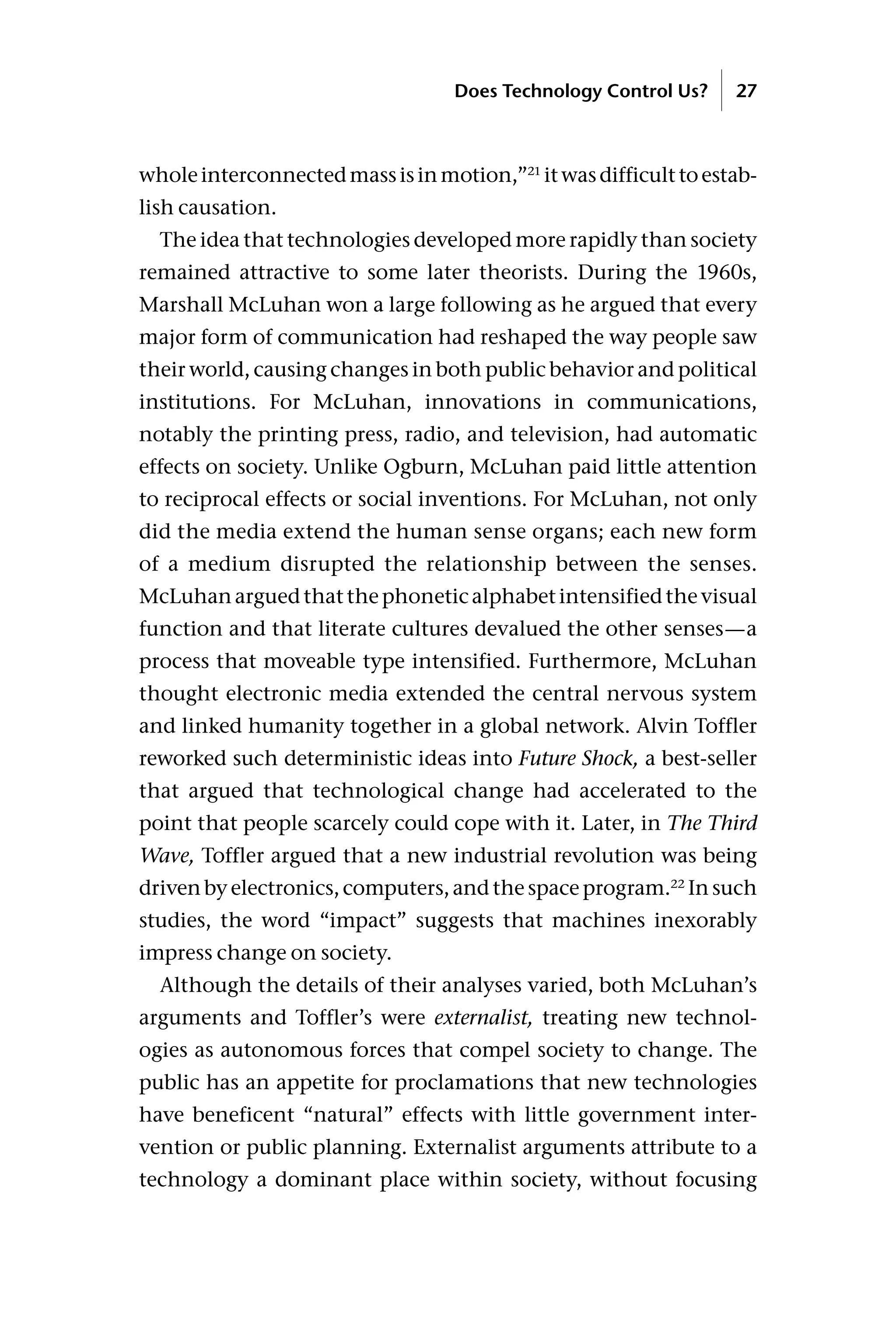 wholeinterconnectedmassisinmotion,”21
itwasdifficulttoestab-
lish causation.
The idea that technologies developed more rapidly than society
remained attractive to some later theorists. During the 1960s,
Marshall McLuhan won a large following as he argued that every
major form of communication had reshaped the way people saw
their world, causing changes in both public behavior and political
institutions. For McLuhan, innovations in communications,
notably the printing press, radio, and television, had automatic
effects on society. Unlike Ogburn, McLuhan paid little attention
to reciprocal effects or social inventions. For McLuhan, not only
did the media extend the human sense organs; each new form
of a medium disrupted the relationship between the senses.
McLuhanarguedthatthephoneticalphabetintensifiedthevisual
function and that literate cultures devalued the other senses—a
process that moveable type intensified. Furthermore, McLuhan
thought electronic media extended the central nervous system
and linked humanity together in a global network. Alvin Toffler
reworked such deterministic ideas into Future Shock, a best-seller
that argued that technological change had accelerated to the
point that people scarcely could cope with it. Later, in The Third
Wave, Toffler argued that a new industrial revolution was being
driven by electronics, computers, and the space program.22
In such
studies, the word “impact” suggests that machines inexorably
impress change on society.
Although the details of their analyses varied, both McLuhan’s
arguments and Toffler’s were externalist, treating new technol-
ogies as autonomous forces that compel society to change. The
public has an appetite for proclamations that new technologies
have beneficent “natural” effects with little government inter-
vention or public planning. Externalist arguments attribute to a
technology a dominant place within society, without focusing
Does Technology Control Us? 27
 