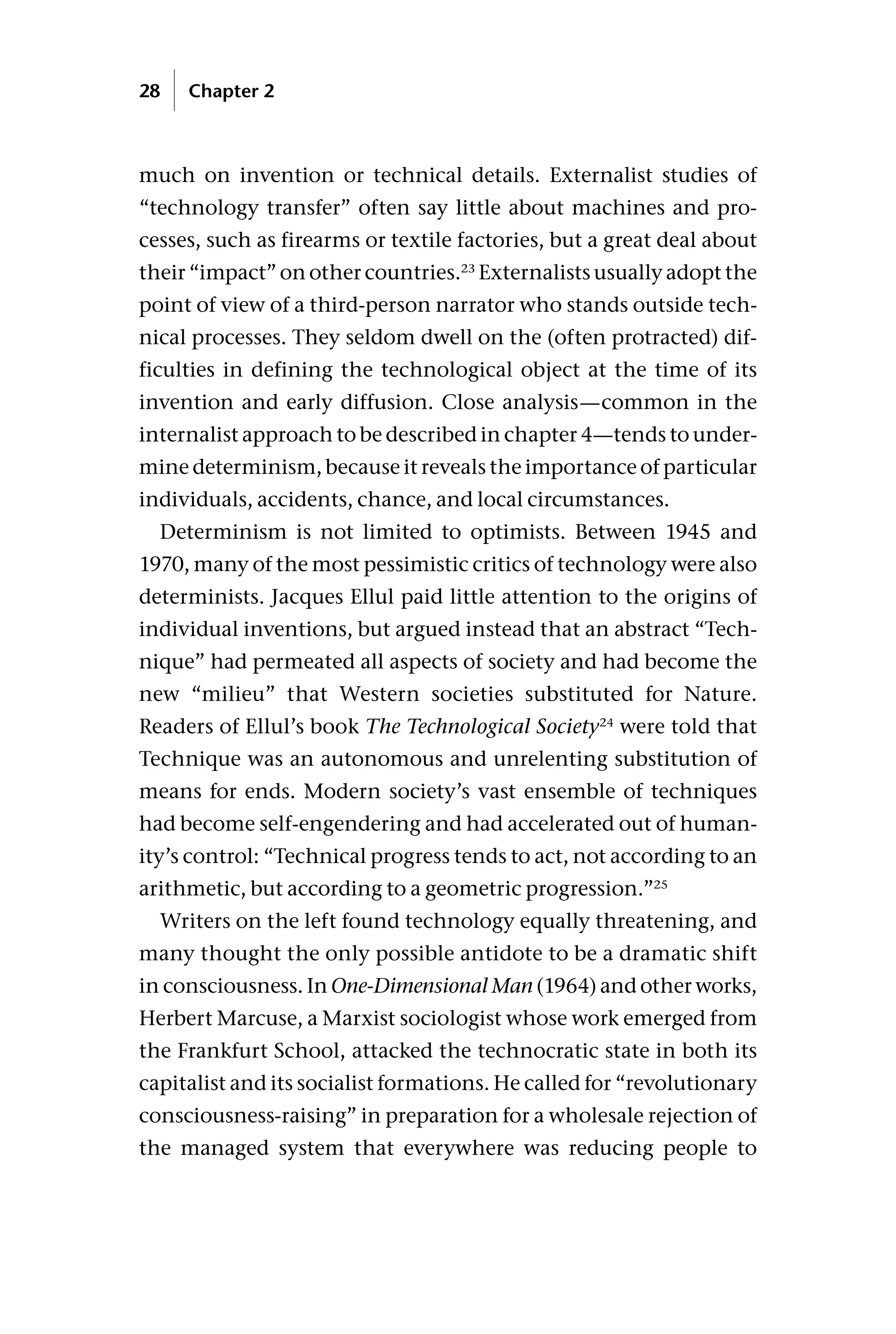 much on invention or technical details. Externalist studies of
“technology transfer” often say little about machines and pro-
cesses, such as firearms or textile factories, but a great deal about
their “impact” on other countries.23
Externalists usually adopt the
point of view of a third-person narrator who stands outside tech-
nical processes. They seldom dwell on the (often protracted) dif-
ficulties in defining the technological object at the time of its
invention and early diffusion. Close analysis—common in the
internalist approach to be described in chapter 4—tends to under-
mine determinism, because it reveals the importance of particular
individuals, accidents, chance, and local circumstances.
Determinism is not limited to optimists. Between 1945 and
1970, many of the most pessimistic critics of technology were also
determinists. Jacques Ellul paid little attention to the origins of
individual inventions, but argued instead that an abstract “Tech-
nique” had permeated all aspects of society and had become the
new “milieu” that Western societies substituted for Nature.
Readers of Ellul’s book The Technological Society24
were told that
Technique was an autonomous and unrelenting substitution of
means for ends. Modern society’s vast ensemble of techniques
had become self-engendering and had accelerated out of human-
ity’s control: “Technical progress tends to act, not according to an
arithmetic, but according to a geometric progression.”25
Writers on the left found technology equally threatening, and
many thought the only possible antidote to be a dramatic shift
in consciousness. In One-Dimensional Man (1964) and other works,
Herbert Marcuse, a Marxist sociologist whose work emerged from
the Frankfurt School, attacked the technocratic state in both its
capitalist and its socialist formations. He called for “revolutionary
consciousness-raising” in preparation for a wholesale rejection of
the managed system that everywhere was reducing people to
28 Chapter 2
 