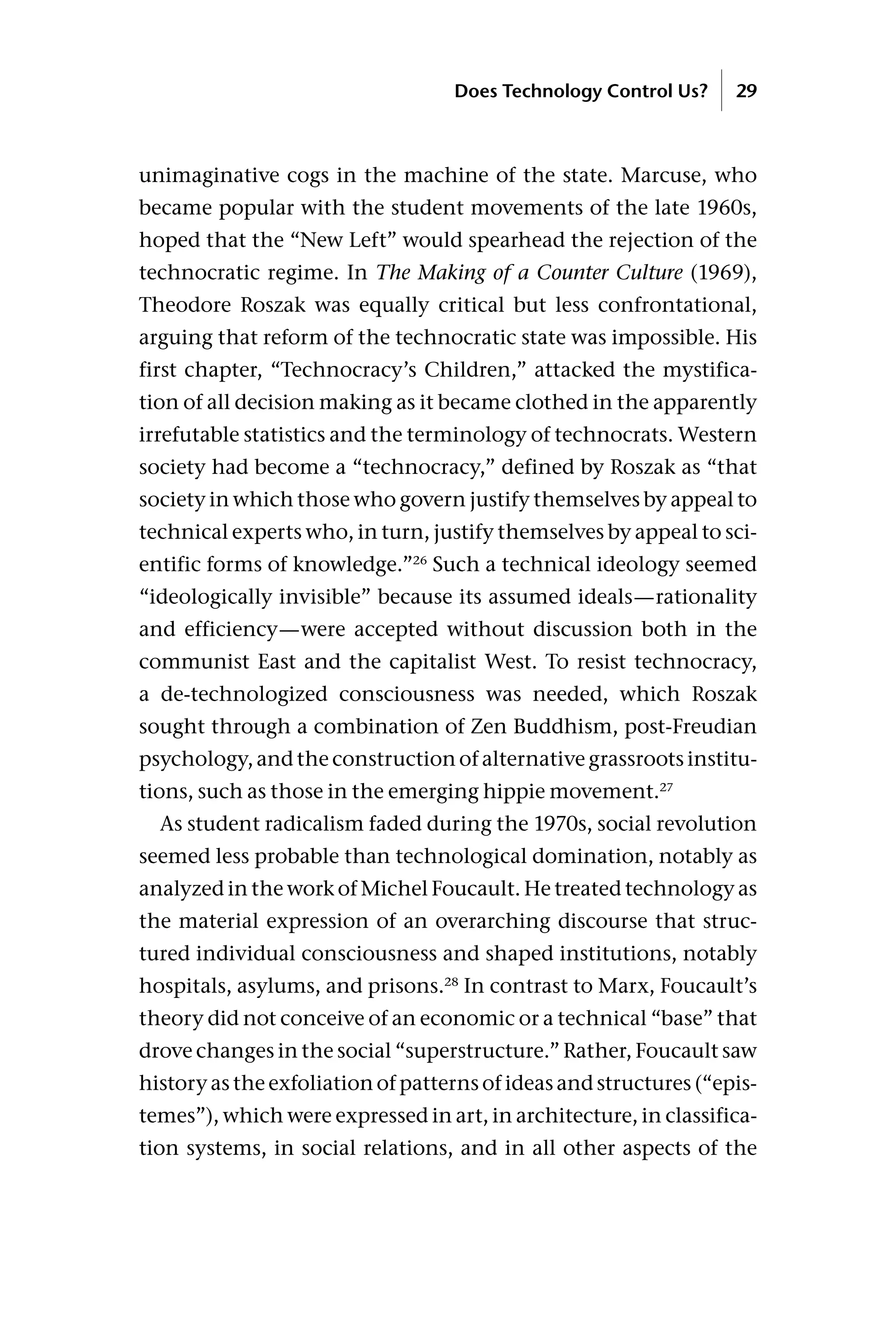 unimaginative cogs in the machine of the state. Marcuse, who
became popular with the student movements of the late 1960s,
hoped that the “New Left” would spearhead the rejection of the
technocratic regime. In The Making of a Counter Culture (1969),
Theodore Roszak was equally critical but less confrontational,
arguing that reform of the technocratic state was impossible. His
first chapter, “Technocracy’s Children,” attacked the mystifica-
tion of all decision making as it became clothed in the apparently
irrefutable statistics and the terminology of technocrats. Western
society had become a “technocracy,” defined by Roszak as “that
society in which those who govern justify themselves by appeal to
technical experts who, in turn, justify themselves by appeal to sci-
entific forms of knowledge.”26
Such a technical ideology seemed
“ideologically invisible” because its assumed ideals—rationality
and efficiency—were accepted without discussion both in the
communist East and the capitalist West. To resist technocracy,
a de-technologized consciousness was needed, which Roszak
sought through a combination of Zen Buddhism, post-Freudian
psychology, and the construction of alternative grassroots institu-
tions, such as those in the emerging hippie movement.27
As student radicalism faded during the 1970s, social revolution
seemed less probable than technological domination, notably as
analyzed in the work of Michel Foucault. He treated technology as
the material expression of an overarching discourse that struc-
tured individual consciousness and shaped institutions, notably
hospitals, asylums, and prisons.28
In contrast to Marx, Foucault’s
theory did not conceive of an economic or a technical “base” that
drove changes in the social “superstructure.” Rather, Foucault saw
history as the exfoliation of patterns of ideas and structures (“epis-
temes”), which were expressed in art, in architecture, in classifica-
tion systems, in social relations, and in all other aspects of the
Does Technology Control Us? 29
 