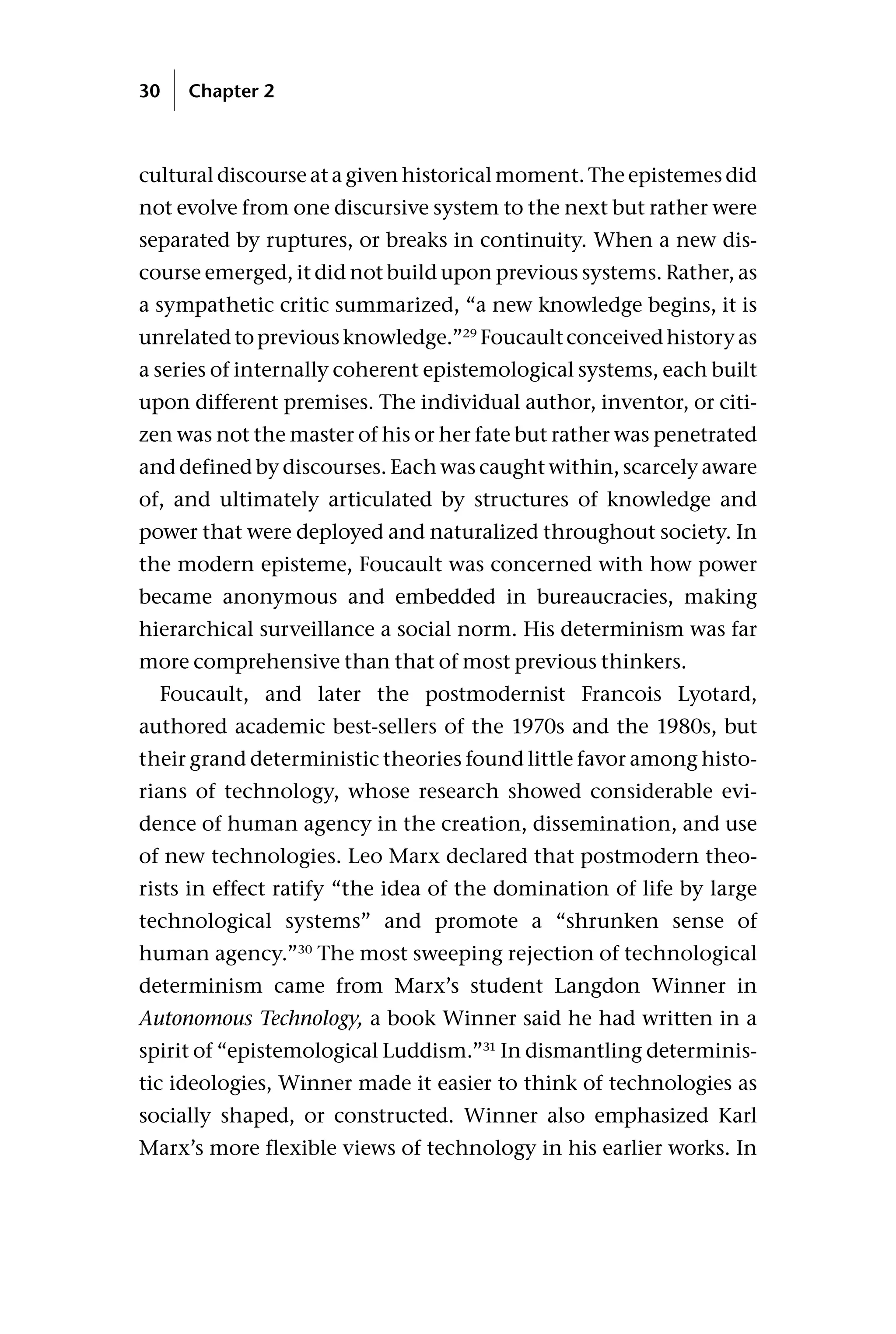 cultural discourse at a given historical moment. The epistemes did
not evolve from one discursive system to the next but rather were
separated by ruptures, or breaks in continuity. When a new dis-
course emerged, it did not build upon previous systems. Rather, as
a sympathetic critic summarized, “a new knowledge begins, it is
unrelatedtopreviousknowledge.”29
Foucaultconceivedhistoryas
a series of internally coherent epistemological systems, each built
upon different premises. The individual author, inventor, or citi-
zen was not the master of his or her fate but rather was penetrated
and defined by discourses. Each was caught within, scarcely aware
of, and ultimately articulated by structures of knowledge and
power that were deployed and naturalized throughout society. In
the modern episteme, Foucault was concerned with how power
became anonymous and embedded in bureaucracies, making
hierarchical surveillance a social norm. His determinism was far
more comprehensive than that of most previous thinkers.
Foucault, and later the postmodernist Francois Lyotard,
authored academic best-sellers of the 1970s and the 1980s, but
their grand deterministic theories found little favor among histo-
rians of technology, whose research showed considerable evi-
dence of human agency in the creation, dissemination, and use
of new technologies. Leo Marx declared that postmodern theo-
rists in effect ratify “the idea of the domination of life by large
technological systems” and promote a “shrunken sense of
human agency.”30
The most sweeping rejection of technological
determinism came from Marx’s student Langdon Winner in
Autonomous Technology, a book Winner said he had written in a
spirit of “epistemological Luddism.”31
In dismantling determinis-
tic ideologies, Winner made it easier to think of technologies as
socially shaped, or constructed. Winner also emphasized Karl
Marx’s more flexible views of technology in his earlier works. In
30 Chapter 2
 