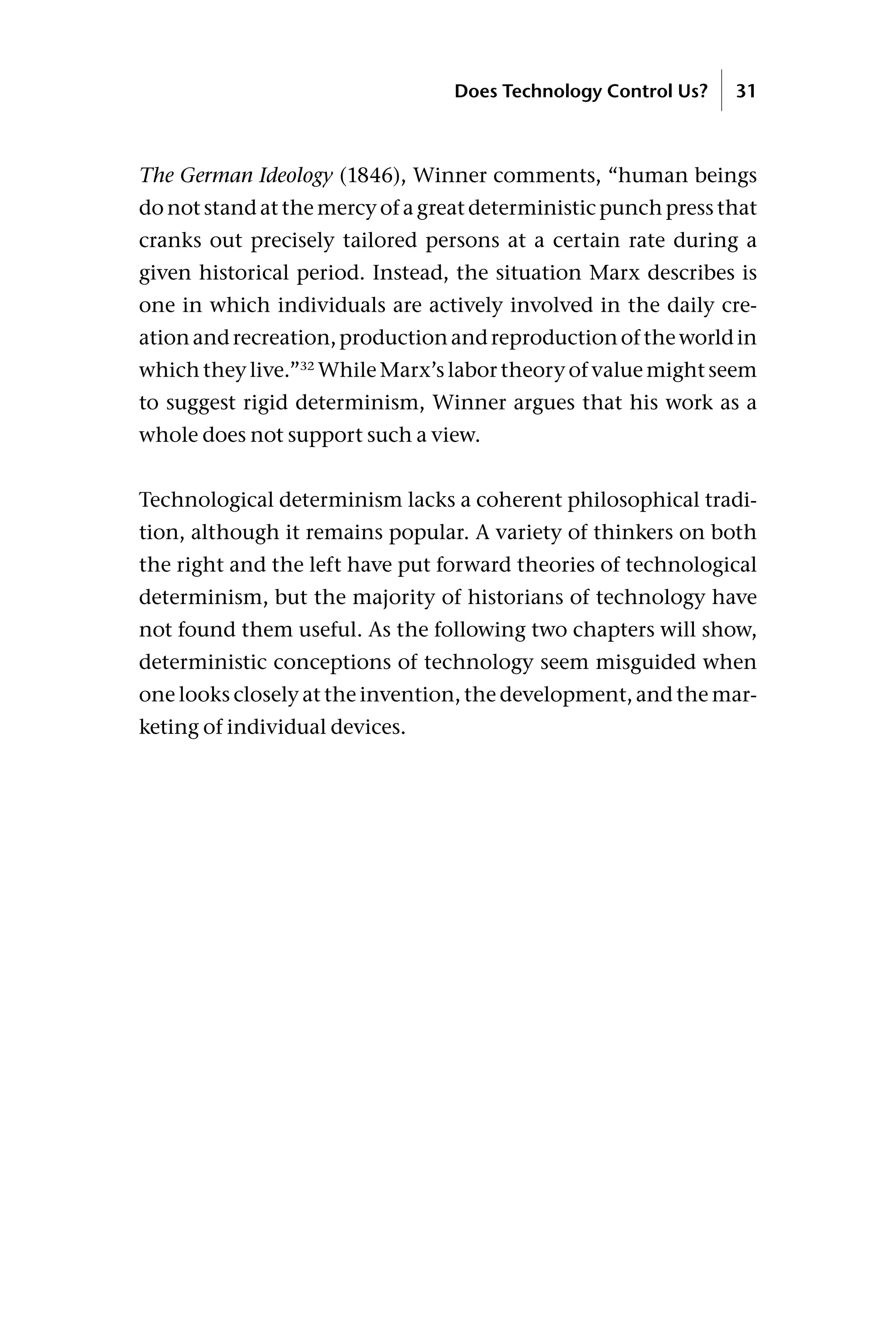 The German Ideology (1846), Winner comments, “human beings
do not stand at the mercy of a great deterministic punch press that
cranks out precisely tailored persons at a certain rate during a
given historical period. Instead, the situation Marx describes is
one in which individuals are actively involved in the daily cre-
ationandrecreation,productionandreproductionoftheworldin
which they live.”32
While Marx’s labor theory of value might seem
to suggest rigid determinism, Winner argues that his work as a
whole does not support such a view.
Technological determinism lacks a coherent philosophical tradi-
tion, although it remains popular. A variety of thinkers on both
the right and the left have put forward theories of technological
determinism, but the majority of historians of technology have
not found them useful. As the following two chapters will show,
deterministic conceptions of technology seem misguided when
one looks closely at the invention, the development, and the mar-
keting of individual devices.
Does Technology Control Us? 31
 