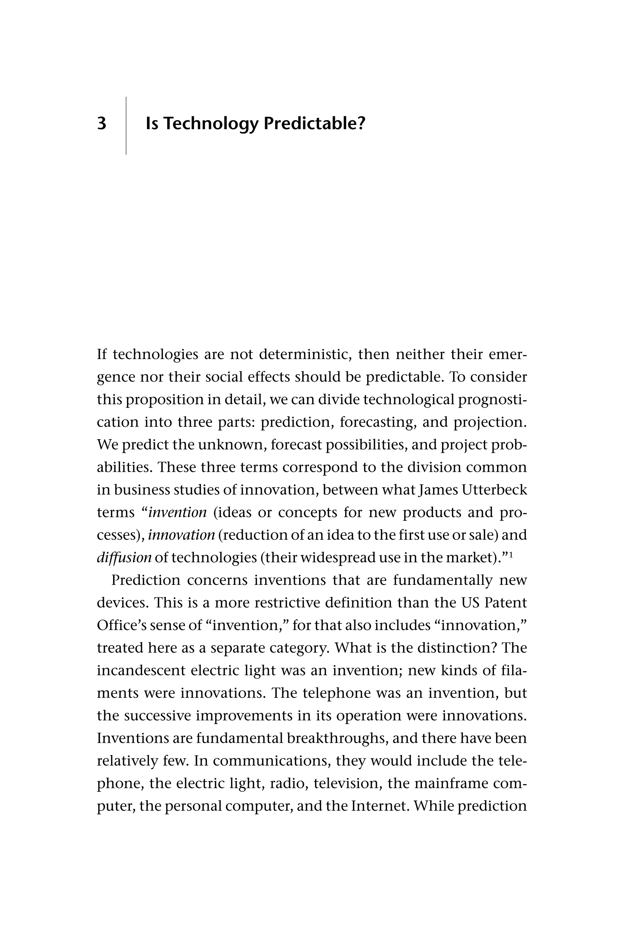 3 Is Technology Predictable?
If technologies are not deterministic, then neither their emer-
gence nor their social effects should be predictable. To consider
this proposition in detail, we can divide technological prognosti-
cation into three parts: prediction, forecasting, and projection.
We predict the unknown, forecast possibilities, and project prob-
abilities. These three terms correspond to the division common
in business studies of innovation, between what James Utterbeck
terms “invention (ideas or concepts for new products and pro-
cesses), innovation (reduction of an idea to the first use or sale) and
diffusion of technologies (their widespread use in the market).”1
Prediction concerns inventions that are fundamentally new
devices. This is a more restrictive definition than the US Patent
Office’s sense of “invention,” for that also includes “innovation,”
treated here as a separate category. What is the distinction? The
incandescent electric light was an invention; new kinds of fila-
ments were innovations. The telephone was an invention, but
the successive improvements in its operation were innovations.
Inventions are fundamental breakthroughs, and there have been
relatively few. In communications, they would include the tele-
phone, the electric light, radio, television, the mainframe com-
puter, the personal computer, and the Internet. While prediction
 