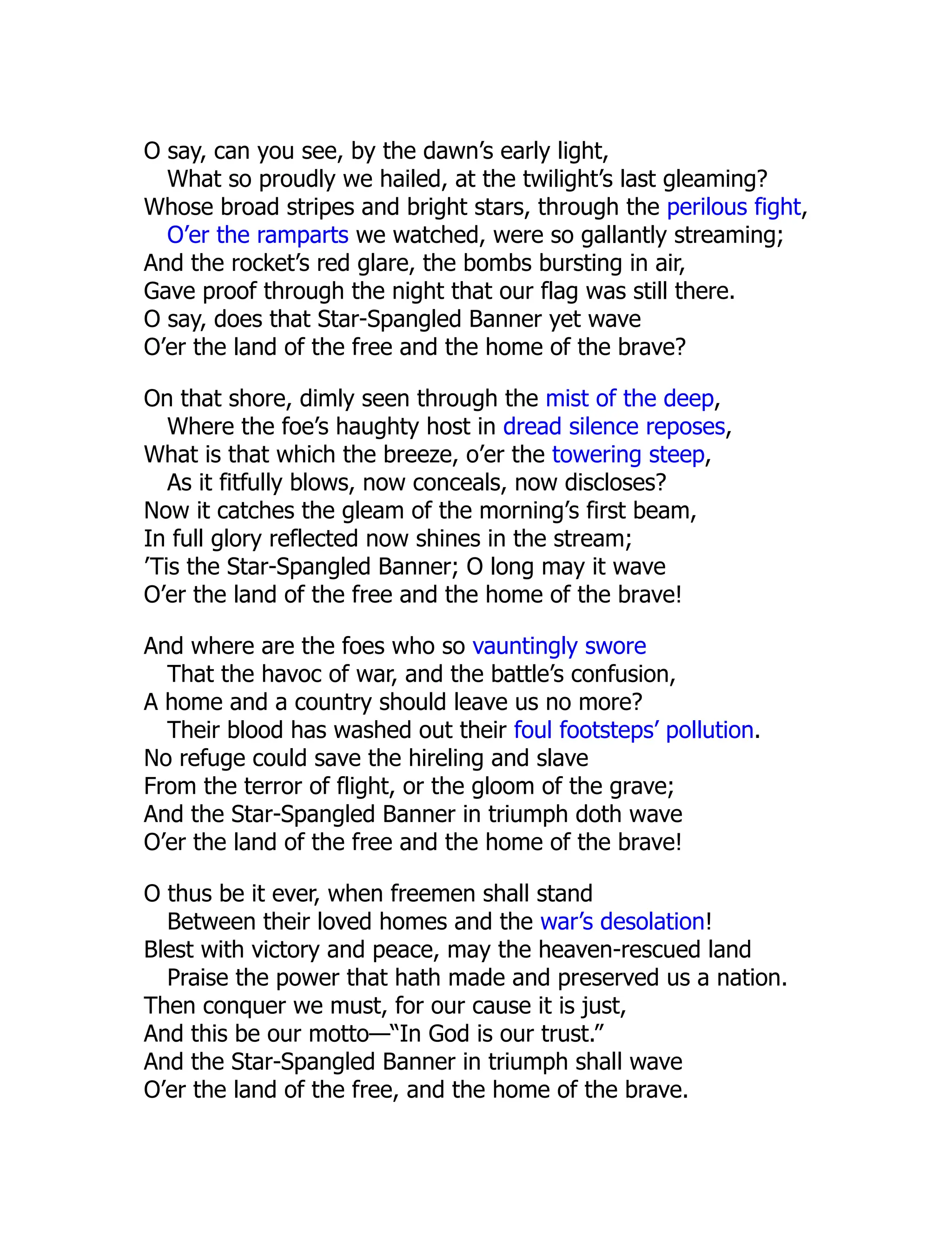 O say, can you see, by the dawn’s early light,
What so proudly we hailed, at the twilight’s last gleaming?
Whose broad stripes and bright stars, through the perilous fight,
O’er the ramparts we watched, were so gallantly streaming;
And the rocket’s red glare, the bombs bursting in air,
Gave proof through the night that our flag was still there.
O say, does that Star-Spangled Banner yet wave
O’er the land of the free and the home of the brave?
On that shore, dimly seen through the mist of the deep,
Where the foe’s haughty host in dread silence reposes,
What is that which the breeze, o’er the towering steep,
As it fitfully blows, now conceals, now discloses?
Now it catches the gleam of the morning’s first beam,
In full glory reflected now shines in the stream;
’Tis the Star-Spangled Banner; O long may it wave
O’er the land of the free and the home of the brave!
And where are the foes who so vauntingly swore
That the havoc of war, and the battle’s confusion,
A home and a country should leave us no more?
Their blood has washed out their foul footsteps’ pollution.
No refuge could save the hireling and slave
From the terror of flight, or the gloom of the grave;
And the Star-Spangled Banner in triumph doth wave
O’er the land of the free and the home of the brave!
O thus be it ever, when freemen shall stand
Between their loved homes and the war’s desolation!
Blest with victory and peace, may the heaven-rescued land
Praise the power that hath made and preserved us a nation.
Then conquer we must, for our cause it is just,
And this be our motto—“In God is our trust.”
And the Star-Spangled Banner in triumph shall wave
O’er the land of the free, and the home of the brave.
 