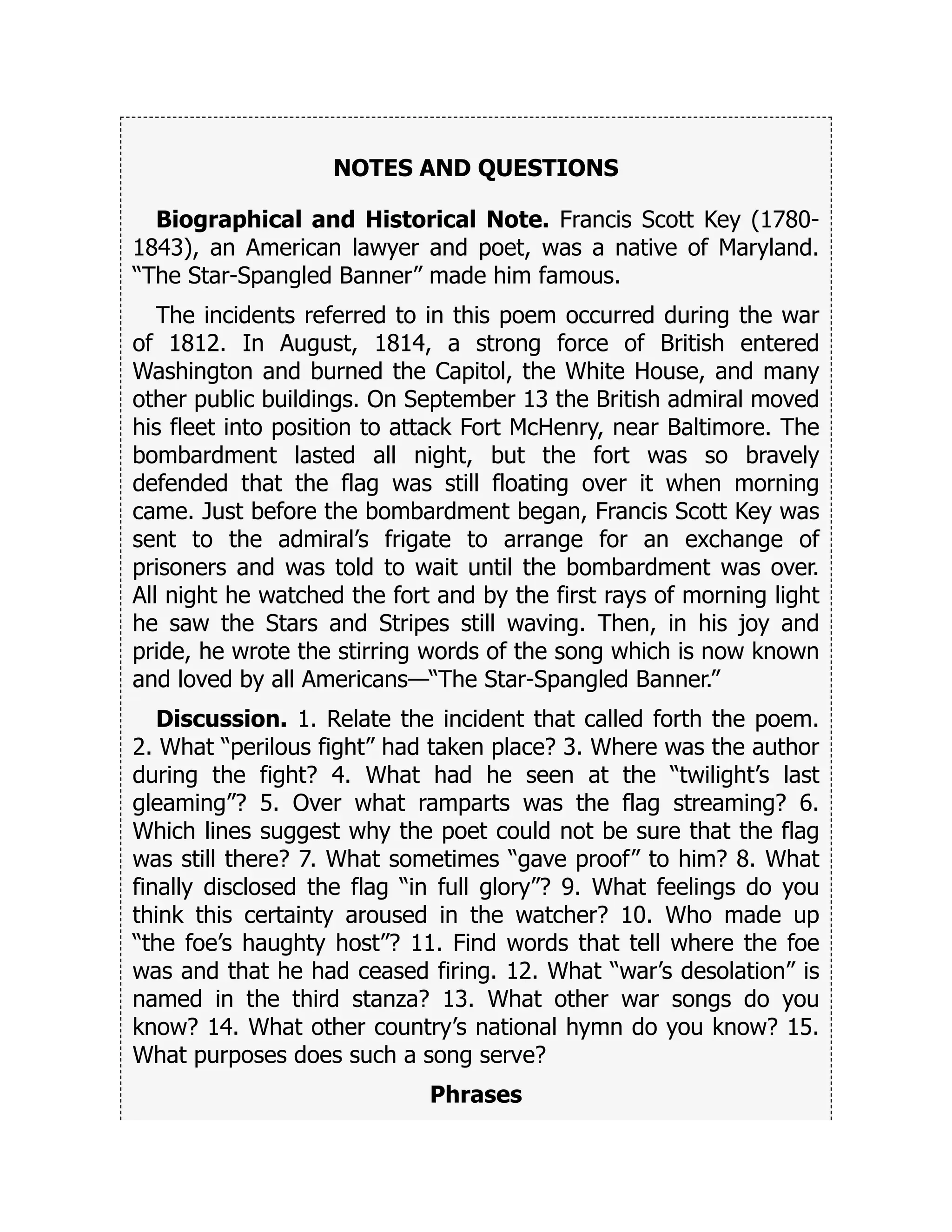 NOTES AND QUESTIONS
Biographical and Historical Note. Francis Scott Key (1780-
1843), an American lawyer and poet, was a native of Maryland.
“The Star-Spangled Banner” made him famous.
The incidents referred to in this poem occurred during the war
of 1812. In August, 1814, a strong force of British entered
Washington and burned the Capitol, the White House, and many
other public buildings. On September 13 the British admiral moved
his fleet into position to attack Fort McHenry, near Baltimore. The
bombardment lasted all night, but the fort was so bravely
defended that the flag was still floating over it when morning
came. Just before the bombardment began, Francis Scott Key was
sent to the admiral’s frigate to arrange for an exchange of
prisoners and was told to wait until the bombardment was over.
All night he watched the fort and by the first rays of morning light
he saw the Stars and Stripes still waving. Then, in his joy and
pride, he wrote the stirring words of the song which is now known
and loved by all Americans—“The Star-Spangled Banner.”
Discussion. 1. Relate the incident that called forth the poem.
2. What “perilous fight” had taken place? 3. Where was the author
during the fight? 4. What had he seen at the “twilight’s last
gleaming”? 5. Over what ramparts was the flag streaming? 6.
Which lines suggest why the poet could not be sure that the flag
was still there? 7. What sometimes “gave proof” to him? 8. What
finally disclosed the flag “in full glory”? 9. What feelings do you
think this certainty aroused in the watcher? 10. Who made up
“the foe’s haughty host”? 11. Find words that tell where the foe
was and that he had ceased firing. 12. What “war’s desolation” is
named in the third stanza? 13. What other war songs do you
know? 14. What other country’s national hymn do you know? 15.
What purposes does such a song serve?
Phrases
 