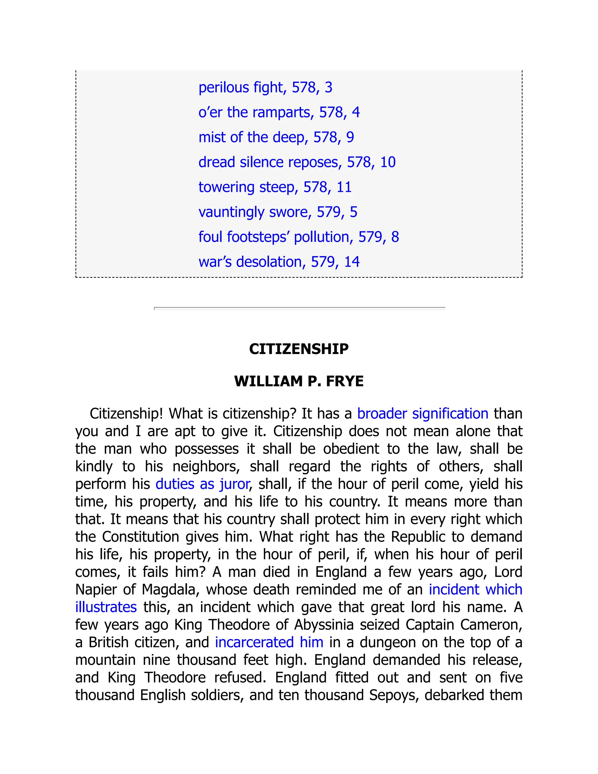 perilous fight, 578, 3
o’er the ramparts, 578, 4
mist of the deep, 578, 9
dread silence reposes, 578, 10
towering steep, 578, 11
vauntingly swore, 579, 5
foul footsteps’ pollution, 579, 8
war’s desolation, 579, 14
CITIZENSHIP
WILLIAM P. FRYE
Citizenship! What is citizenship? It has a broader signification than
you and I are apt to give it. Citizenship does not mean alone that
the man who possesses it shall be obedient to the law, shall be
kindly to his neighbors, shall regard the rights of others, shall
perform his duties as juror, shall, if the hour of peril come, yield his
time, his property, and his life to his country. It means more than
that. It means that his country shall protect him in every right which
the Constitution gives him. What right has the Republic to demand
his life, his property, in the hour of peril, if, when his hour of peril
comes, it fails him? A man died in England a few years ago, Lord
Napier of Magdala, whose death reminded me of an incident which
illustrates this, an incident which gave that great lord his name. A
few years ago King Theodore of Abyssinia seized Captain Cameron,
a British citizen, and incarcerated him in a dungeon on the top of a
mountain nine thousand feet high. England demanded his release,
and King Theodore refused. England fitted out and sent on five
thousand English soldiers, and ten thousand Sepoys, debarked them
 
