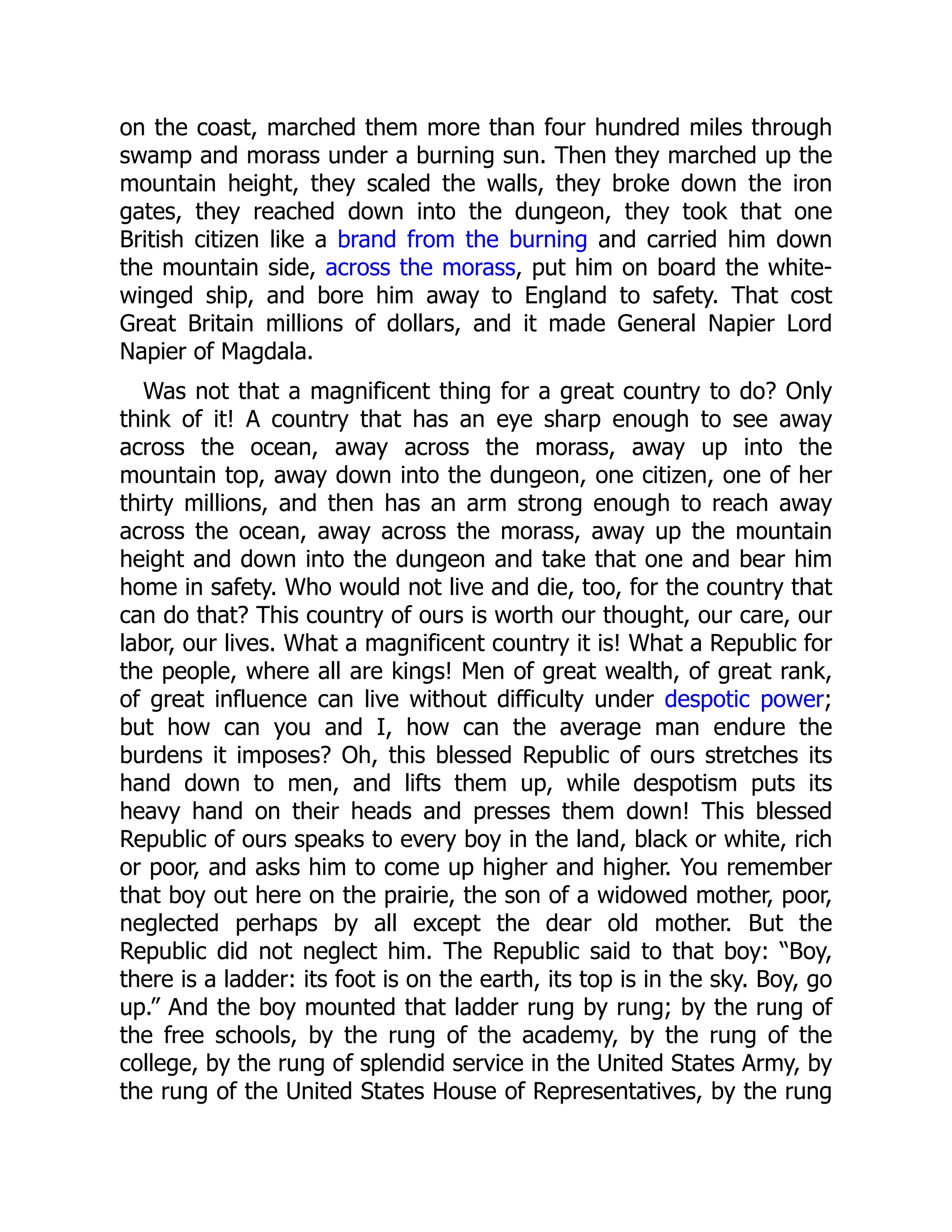on the coast, marched them more than four hundred miles through
swamp and morass under a burning sun. Then they marched up the
mountain height, they scaled the walls, they broke down the iron
gates, they reached down into the dungeon, they took that one
British citizen like a brand from the burning and carried him down
the mountain side, across the morass, put him on board the white-
winged ship, and bore him away to England to safety. That cost
Great Britain millions of dollars, and it made General Napier Lord
Napier of Magdala.
Was not that a magnificent thing for a great country to do? Only
think of it! A country that has an eye sharp enough to see away
across the ocean, away across the morass, away up into the
mountain top, away down into the dungeon, one citizen, one of her
thirty millions, and then has an arm strong enough to reach away
across the ocean, away across the morass, away up the mountain
height and down into the dungeon and take that one and bear him
home in safety. Who would not live and die, too, for the country that
can do that? This country of ours is worth our thought, our care, our
labor, our lives. What a magnificent country it is! What a Republic for
the people, where all are kings! Men of great wealth, of great rank,
of great influence can live without difficulty under despotic power;
but how can you and I, how can the average man endure the
burdens it imposes? Oh, this blessed Republic of ours stretches its
hand down to men, and lifts them up, while despotism puts its
heavy hand on their heads and presses them down! This blessed
Republic of ours speaks to every boy in the land, black or white, rich
or poor, and asks him to come up higher and higher. You remember
that boy out here on the prairie, the son of a widowed mother, poor,
neglected perhaps by all except the dear old mother. But the
Republic did not neglect him. The Republic said to that boy: “Boy,
there is a ladder: its foot is on the earth, its top is in the sky. Boy, go
up.” And the boy mounted that ladder rung by rung; by the rung of
the free schools, by the rung of the academy, by the rung of the
college, by the rung of splendid service in the United States Army, by
the rung of the United States House of Representatives, by the rung
 
