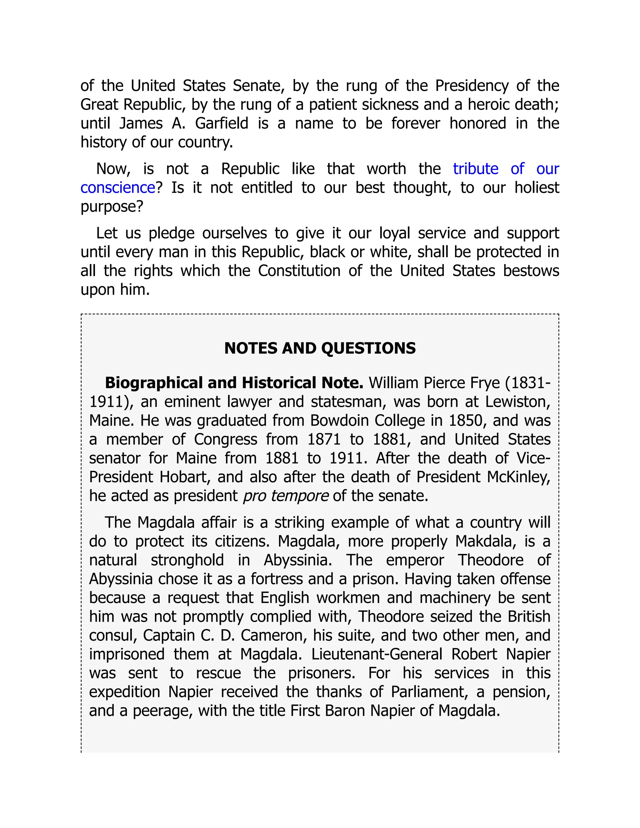 of the United States Senate, by the rung of the Presidency of the
Great Republic, by the rung of a patient sickness and a heroic death;
until James A. Garfield is a name to be forever honored in the
history of our country.
Now, is not a Republic like that worth the tribute of our
conscience? Is it not entitled to our best thought, to our holiest
purpose?
Let us pledge ourselves to give it our loyal service and support
until every man in this Republic, black or white, shall be protected in
all the rights which the Constitution of the United States bestows
upon him.
NOTES AND QUESTIONS
Biographical and Historical Note. William Pierce Frye (1831-
1911), an eminent lawyer and statesman, was born at Lewiston,
Maine. He was graduated from Bowdoin College in 1850, and was
a member of Congress from 1871 to 1881, and United States
senator for Maine from 1881 to 1911. After the death of Vice-
President Hobart, and also after the death of President McKinley,
he acted as president pro tempore of the senate.
The Magdala affair is a striking example of what a country will
do to protect its citizens. Magdala, more properly Makdala, is a
natural stronghold in Abyssinia. The emperor Theodore of
Abyssinia chose it as a fortress and a prison. Having taken offense
because a request that English workmen and machinery be sent
him was not promptly complied with, Theodore seized the British
consul, Captain C. D. Cameron, his suite, and two other men, and
imprisoned them at Magdala. Lieutenant-General Robert Napier
was sent to rescue the prisoners. For his services in this
expedition Napier received the thanks of Parliament, a pension,
and a peerage, with the title First Baron Napier of Magdala.
 