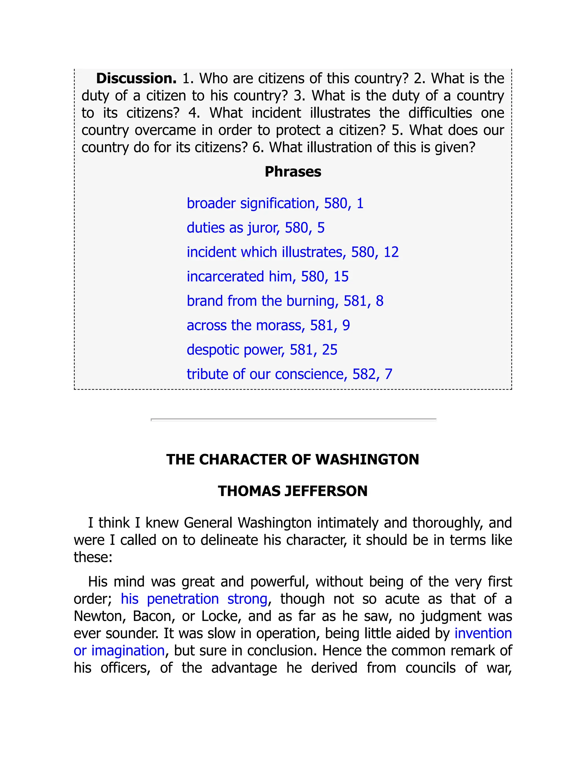 Discussion. 1. Who are citizens of this country? 2. What is the
duty of a citizen to his country? 3. What is the duty of a country
to its citizens? 4. What incident illustrates the difficulties one
country overcame in order to protect a citizen? 5. What does our
country do for its citizens? 6. What illustration of this is given?
Phrases
broader signification, 580, 1
duties as juror, 580, 5
incident which illustrates, 580, 12
incarcerated him, 580, 15
brand from the burning, 581, 8
across the morass, 581, 9
despotic power, 581, 25
tribute of our conscience, 582, 7
THE CHARACTER OF WASHINGTON
THOMAS JEFFERSON
I think I knew General Washington intimately and thoroughly, and
were I called on to delineate his character, it should be in terms like
these:
His mind was great and powerful, without being of the very first
order; his penetration strong, though not so acute as that of a
Newton, Bacon, or Locke, and as far as he saw, no judgment was
ever sounder. It was slow in operation, being little aided by invention
or imagination, but sure in conclusion. Hence the common remark of
his officers, of the advantage he derived from councils of war,
 