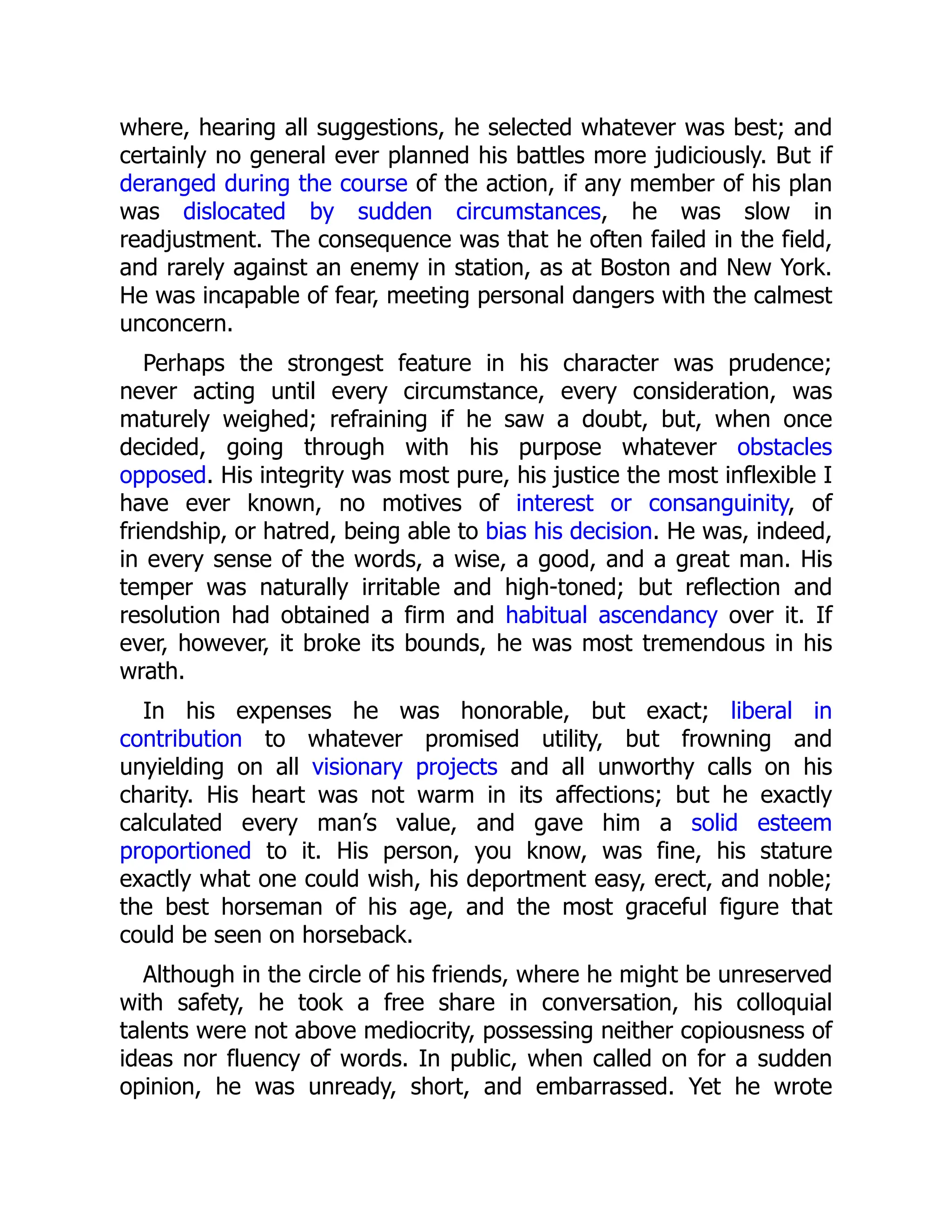 where, hearing all suggestions, he selected whatever was best; and
certainly no general ever planned his battles more judiciously. But if
deranged during the course of the action, if any member of his plan
was dislocated by sudden circumstances, he was slow in
readjustment. The consequence was that he often failed in the field,
and rarely against an enemy in station, as at Boston and New York.
He was incapable of fear, meeting personal dangers with the calmest
unconcern.
Perhaps the strongest feature in his character was prudence;
never acting until every circumstance, every consideration, was
maturely weighed; refraining if he saw a doubt, but, when once
decided, going through with his purpose whatever obstacles
opposed. His integrity was most pure, his justice the most inflexible I
have ever known, no motives of interest or consanguinity, of
friendship, or hatred, being able to bias his decision. He was, indeed,
in every sense of the words, a wise, a good, and a great man. His
temper was naturally irritable and high-toned; but reflection and
resolution had obtained a firm and habitual ascendancy over it. If
ever, however, it broke its bounds, he was most tremendous in his
wrath.
In his expenses he was honorable, but exact; liberal in
contribution to whatever promised utility, but frowning and
unyielding on all visionary projects and all unworthy calls on his
charity. His heart was not warm in its affections; but he exactly
calculated every man’s value, and gave him a solid esteem
proportioned to it. His person, you know, was fine, his stature
exactly what one could wish, his deportment easy, erect, and noble;
the best horseman of his age, and the most graceful figure that
could be seen on horseback.
Although in the circle of his friends, where he might be unreserved
with safety, he took a free share in conversation, his colloquial
talents were not above mediocrity, possessing neither copiousness of
ideas nor fluency of words. In public, when called on for a sudden
opinion, he was unready, short, and embarrassed. Yet he wrote
 