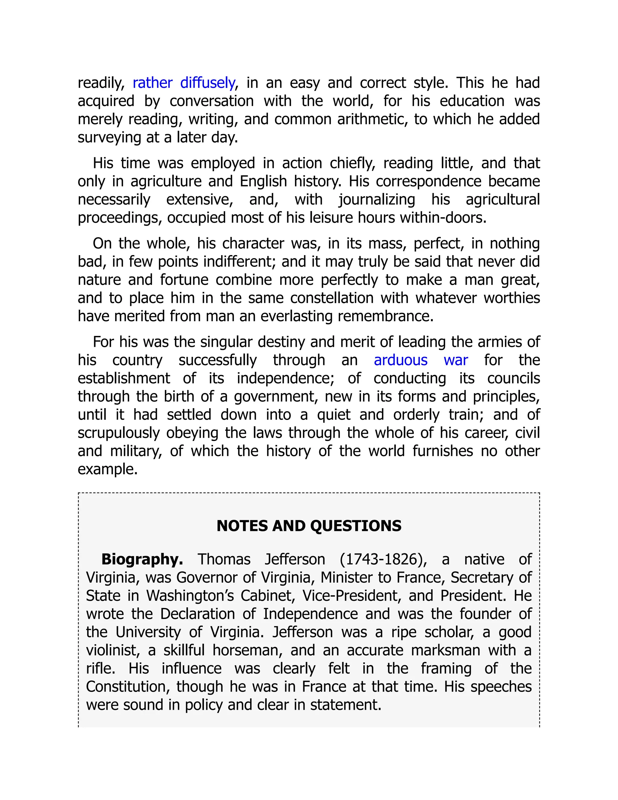 readily, rather diffusely, in an easy and correct style. This he had
acquired by conversation with the world, for his education was
merely reading, writing, and common arithmetic, to which he added
surveying at a later day.
His time was employed in action chiefly, reading little, and that
only in agriculture and English history. His correspondence became
necessarily extensive, and, with journalizing his agricultural
proceedings, occupied most of his leisure hours within-doors.
On the whole, his character was, in its mass, perfect, in nothing
bad, in few points indifferent; and it may truly be said that never did
nature and fortune combine more perfectly to make a man great,
and to place him in the same constellation with whatever worthies
have merited from man an everlasting remembrance.
For his was the singular destiny and merit of leading the armies of
his country successfully through an arduous war for the
establishment of its independence; of conducting its councils
through the birth of a government, new in its forms and principles,
until it had settled down into a quiet and orderly train; and of
scrupulously obeying the laws through the whole of his career, civil
and military, of which the history of the world furnishes no other
example.
NOTES AND QUESTIONS
Biography. Thomas Jefferson (1743-1826), a native of
Virginia, was Governor of Virginia, Minister to France, Secretary of
State in Washington’s Cabinet, Vice-President, and President. He
wrote the Declaration of Independence and was the founder of
the University of Virginia. Jefferson was a ripe scholar, a good
violinist, a skillful horseman, and an accurate marksman with a
rifle. His influence was clearly felt in the framing of the
Constitution, though he was in France at that time. His speeches
were sound in policy and clear in statement.
 
