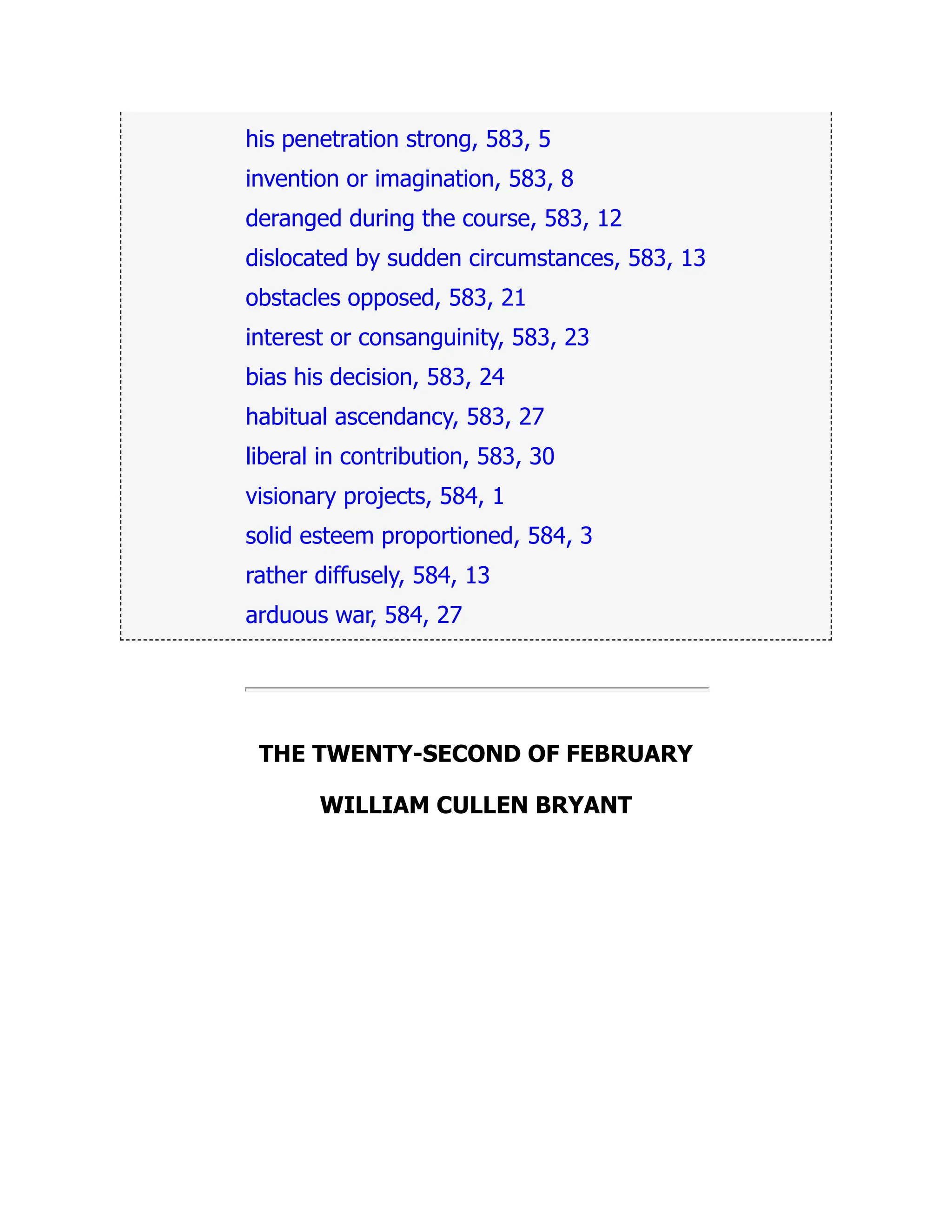 his penetration strong, 583, 5
invention or imagination, 583, 8
deranged during the course, 583, 12
dislocated by sudden circumstances, 583, 13
obstacles opposed, 583, 21
interest or consanguinity, 583, 23
bias his decision, 583, 24
habitual ascendancy, 583, 27
liberal in contribution, 583, 30
visionary projects, 584, 1
solid esteem proportioned, 584, 3
rather diffusely, 584, 13
arduous war, 584, 27
THE TWENTY-SECOND OF FEBRUARY
WILLIAM CULLEN BRYANT
 