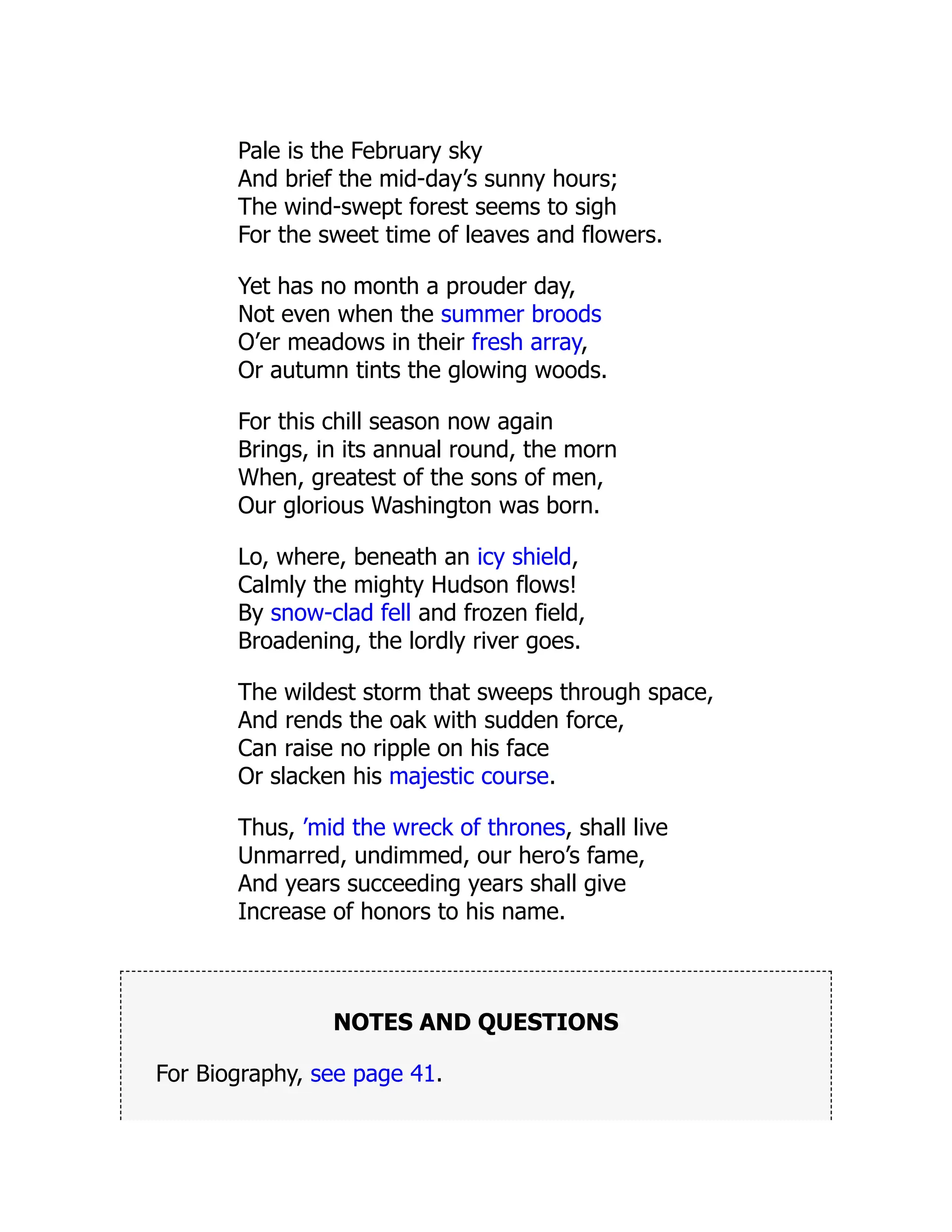 Pale is the February sky
And brief the mid-day’s sunny hours;
The wind-swept forest seems to sigh
For the sweet time of leaves and flowers.
Yet has no month a prouder day,
Not even when the summer broods
O’er meadows in their fresh array,
Or autumn tints the glowing woods.
For this chill season now again
Brings, in its annual round, the morn
When, greatest of the sons of men,
Our glorious Washington was born.
Lo, where, beneath an icy shield,
Calmly the mighty Hudson flows!
By snow-clad fell and frozen field,
Broadening, the lordly river goes.
The wildest storm that sweeps through space,
And rends the oak with sudden force,
Can raise no ripple on his face
Or slacken his majestic course.
Thus, ’mid the wreck of thrones, shall live
Unmarred, undimmed, our hero’s fame,
And years succeeding years shall give
Increase of honors to his name.
NOTES AND QUESTIONS
For Biography, see page 41.
 
