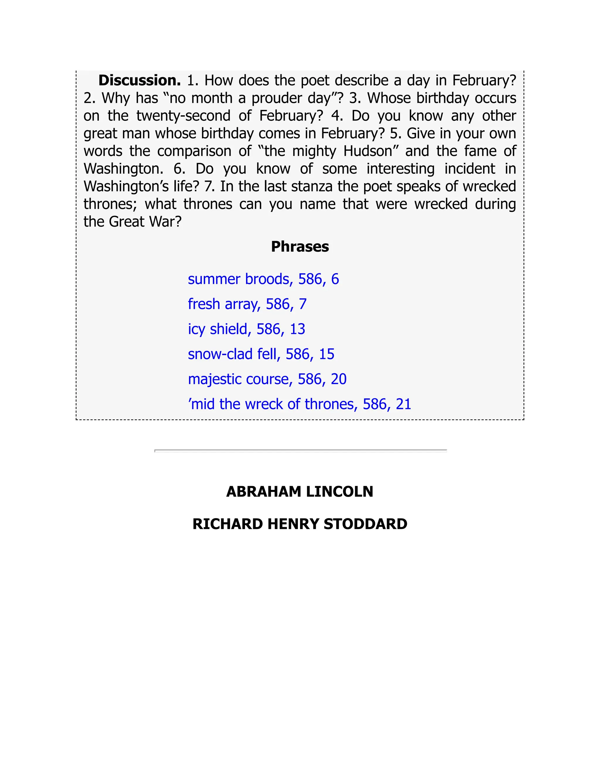 Discussion. 1. How does the poet describe a day in February?
2. Why has “no month a prouder day”? 3. Whose birthday occurs
on the twenty-second of February? 4. Do you know any other
great man whose birthday comes in February? 5. Give in your own
words the comparison of “the mighty Hudson” and the fame of
Washington. 6. Do you know of some interesting incident in
Washington’s life? 7. In the last stanza the poet speaks of wrecked
thrones; what thrones can you name that were wrecked during
the Great War?
Phrases
summer broods, 586, 6
fresh array, 586, 7
icy shield, 586, 13
snow-clad fell, 586, 15
majestic course, 586, 20
’mid the wreck of thrones, 586, 21
ABRAHAM LINCOLN
RICHARD HENRY STODDARD
 
