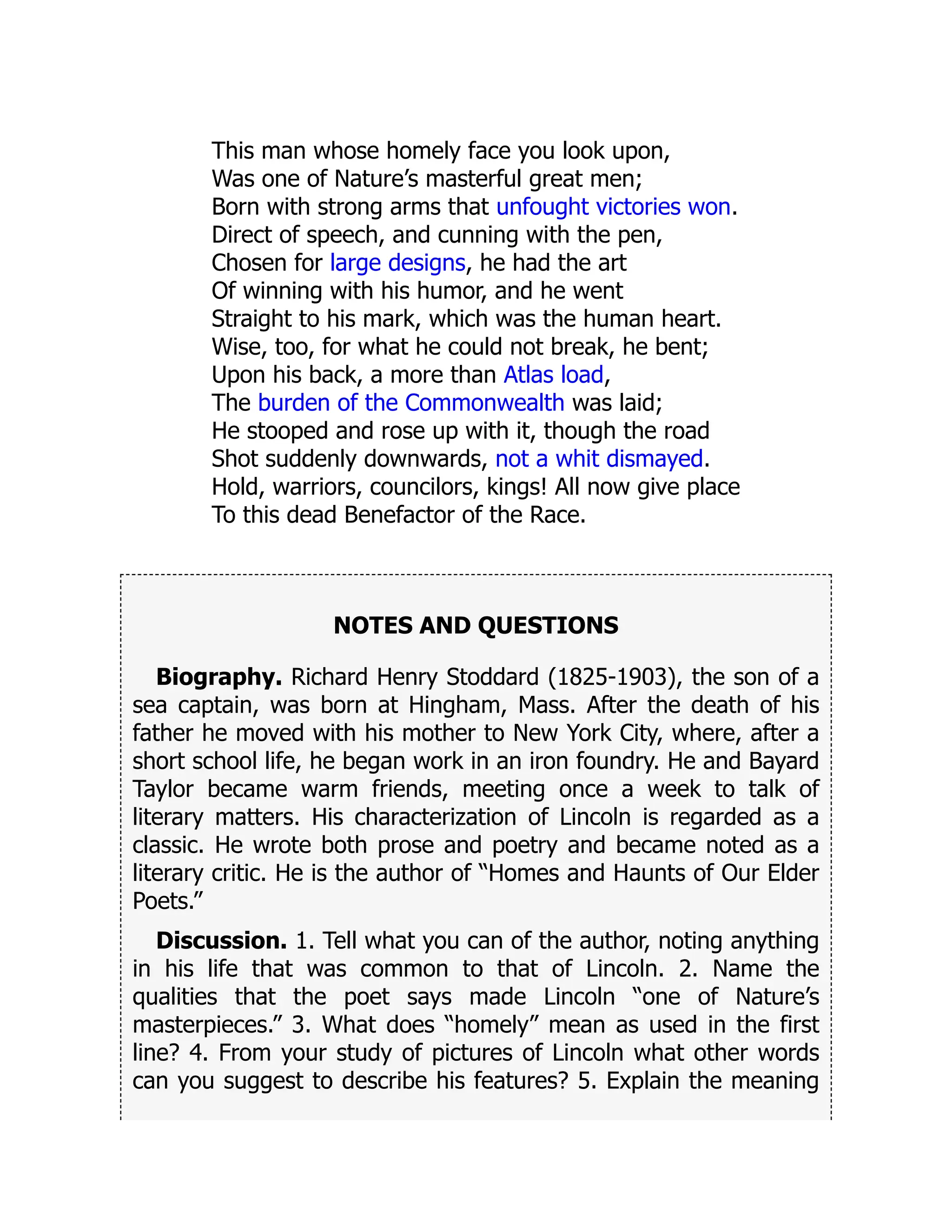 This man whose homely face you look upon,
Was one of Nature’s masterful great men;
Born with strong arms that unfought victories won.
Direct of speech, and cunning with the pen,
Chosen for large designs, he had the art
Of winning with his humor, and he went
Straight to his mark, which was the human heart.
Wise, too, for what he could not break, he bent;
Upon his back, a more than Atlas load,
The burden of the Commonwealth was laid;
He stooped and rose up with it, though the road
Shot suddenly downwards, not a whit dismayed.
Hold, warriors, councilors, kings! All now give place
To this dead Benefactor of the Race.
NOTES AND QUESTIONS
Biography. Richard Henry Stoddard (1825-1903), the son of a
sea captain, was born at Hingham, Mass. After the death of his
father he moved with his mother to New York City, where, after a
short school life, he began work in an iron foundry. He and Bayard
Taylor became warm friends, meeting once a week to talk of
literary matters. His characterization of Lincoln is regarded as a
classic. He wrote both prose and poetry and became noted as a
literary critic. He is the author of “Homes and Haunts of Our Elder
Poets.”
Discussion. 1. Tell what you can of the author, noting anything
in his life that was common to that of Lincoln. 2. Name the
qualities that the poet says made Lincoln “one of Nature’s
masterpieces.” 3. What does “homely” mean as used in the first
line? 4. From your study of pictures of Lincoln what other words
can you suggest to describe his features? 5. Explain the meaning
 