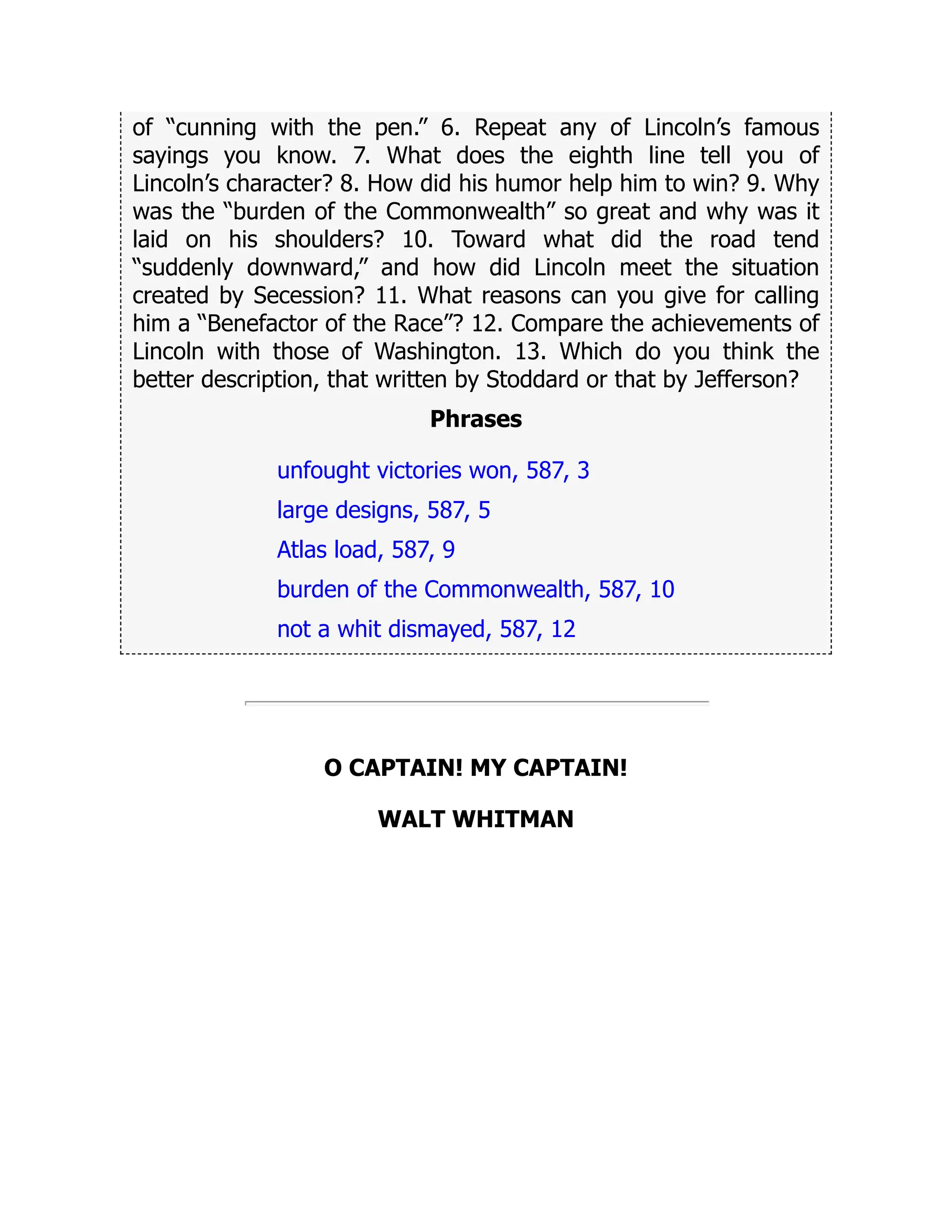 of “cunning with the pen.” 6. Repeat any of Lincoln’s famous
sayings you know. 7. What does the eighth line tell you of
Lincoln’s character? 8. How did his humor help him to win? 9. Why
was the “burden of the Commonwealth” so great and why was it
laid on his shoulders? 10. Toward what did the road tend
“suddenly downward,” and how did Lincoln meet the situation
created by Secession? 11. What reasons can you give for calling
him a “Benefactor of the Race”? 12. Compare the achievements of
Lincoln with those of Washington. 13. Which do you think the
better description, that written by Stoddard or that by Jefferson?
Phrases
unfought victories won, 587, 3
large designs, 587, 5
Atlas load, 587, 9
burden of the Commonwealth, 587, 10
not a whit dismayed, 587, 12
O CAPTAIN! MY CAPTAIN!
WALT WHITMAN
 