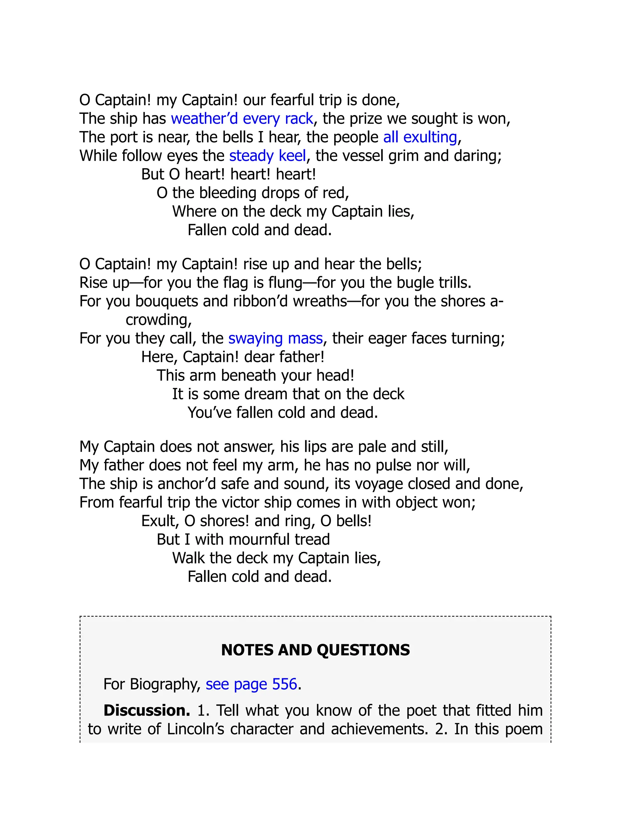 O Captain! my Captain! our fearful trip is done,
The ship has weather’d every rack, the prize we sought is won,
The port is near, the bells I hear, the people all exulting,
While follow eyes the steady keel, the vessel grim and daring;
But O heart! heart! heart!
O the bleeding drops of red,
Where on the deck my Captain lies,
Fallen cold and dead.
O Captain! my Captain! rise up and hear the bells;
Rise up—for you the flag is flung—for you the bugle trills.
For you bouquets and ribbon’d wreaths—for you the shores a-
crowding,
For you they call, the swaying mass, their eager faces turning;
Here, Captain! dear father!
This arm beneath your head!
It is some dream that on the deck
You’ve fallen cold and dead.
My Captain does not answer, his lips are pale and still,
My father does not feel my arm, he has no pulse nor will,
The ship is anchor’d safe and sound, its voyage closed and done,
From fearful trip the victor ship comes in with object won;
Exult, O shores! and ring, O bells!
But I with mournful tread
Walk the deck my Captain lies,
Fallen cold and dead.
NOTES AND QUESTIONS
For Biography, see page 556.
Discussion. 1. Tell what you know of the poet that fitted him
to write of Lincoln’s character and achievements. 2. In this poem
 