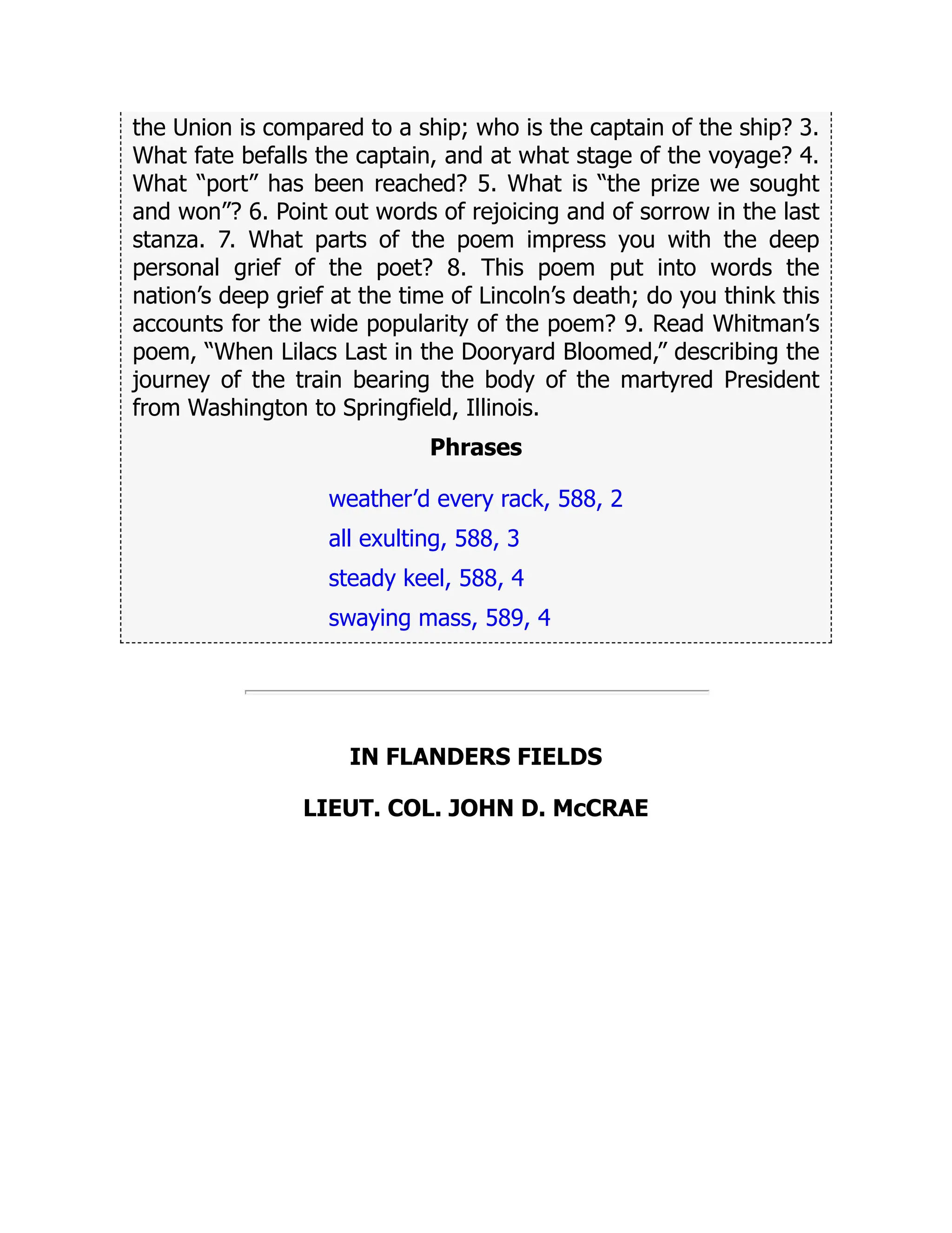 the Union is compared to a ship; who is the captain of the ship? 3.
What fate befalls the captain, and at what stage of the voyage? 4.
What “port” has been reached? 5. What is “the prize we sought
and won”? 6. Point out words of rejoicing and of sorrow in the last
stanza. 7. What parts of the poem impress you with the deep
personal grief of the poet? 8. This poem put into words the
nation’s deep grief at the time of Lincoln’s death; do you think this
accounts for the wide popularity of the poem? 9. Read Whitman’s
poem, “When Lilacs Last in the Dooryard Bloomed,” describing the
journey of the train bearing the body of the martyred President
from Washington to Springfield, Illinois.
Phrases
weather’d every rack, 588, 2
all exulting, 588, 3
steady keel, 588, 4
swaying mass, 589, 4
IN FLANDERS FIELDS
LIEUT. COL. JOHN D. McCRAE
 