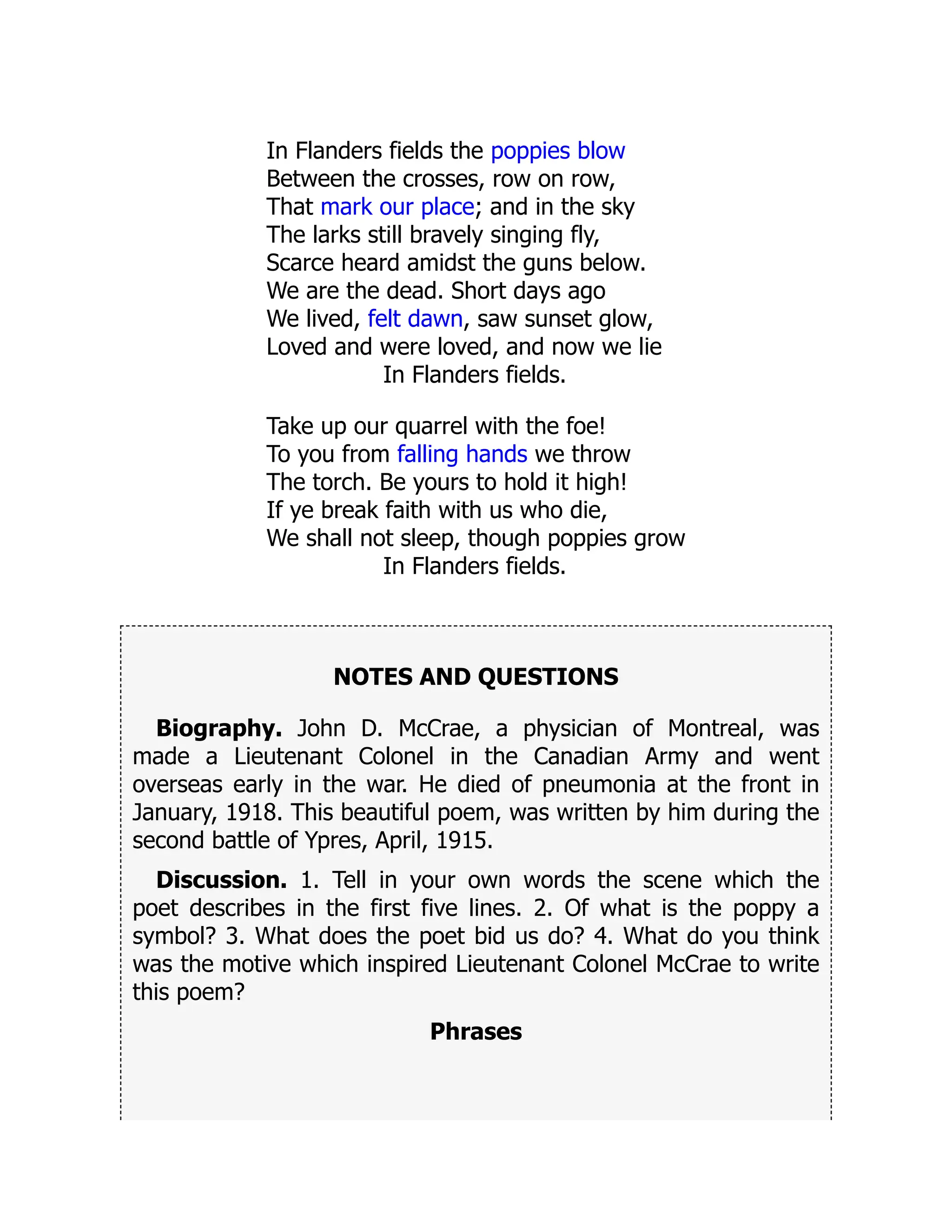In Flanders fields the poppies blow
Between the crosses, row on row,
That mark our place; and in the sky
The larks still bravely singing fly,
Scarce heard amidst the guns below.
We are the dead. Short days ago
We lived, felt dawn, saw sunset glow,
Loved and were loved, and now we lie
In Flanders fields.
Take up our quarrel with the foe!
To you from falling hands we throw
The torch. Be yours to hold it high!
If ye break faith with us who die,
We shall not sleep, though poppies grow
In Flanders fields.
NOTES AND QUESTIONS
Biography. John D. McCrae, a physician of Montreal, was
made a Lieutenant Colonel in the Canadian Army and went
overseas early in the war. He died of pneumonia at the front in
January, 1918. This beautiful poem, was written by him during the
second battle of Ypres, April, 1915.
Discussion. 1. Tell in your own words the scene which the
poet describes in the first five lines. 2. Of what is the poppy a
symbol? 3. What does the poet bid us do? 4. What do you think
was the motive which inspired Lieutenant Colonel McCrae to write
this poem?
Phrases
 