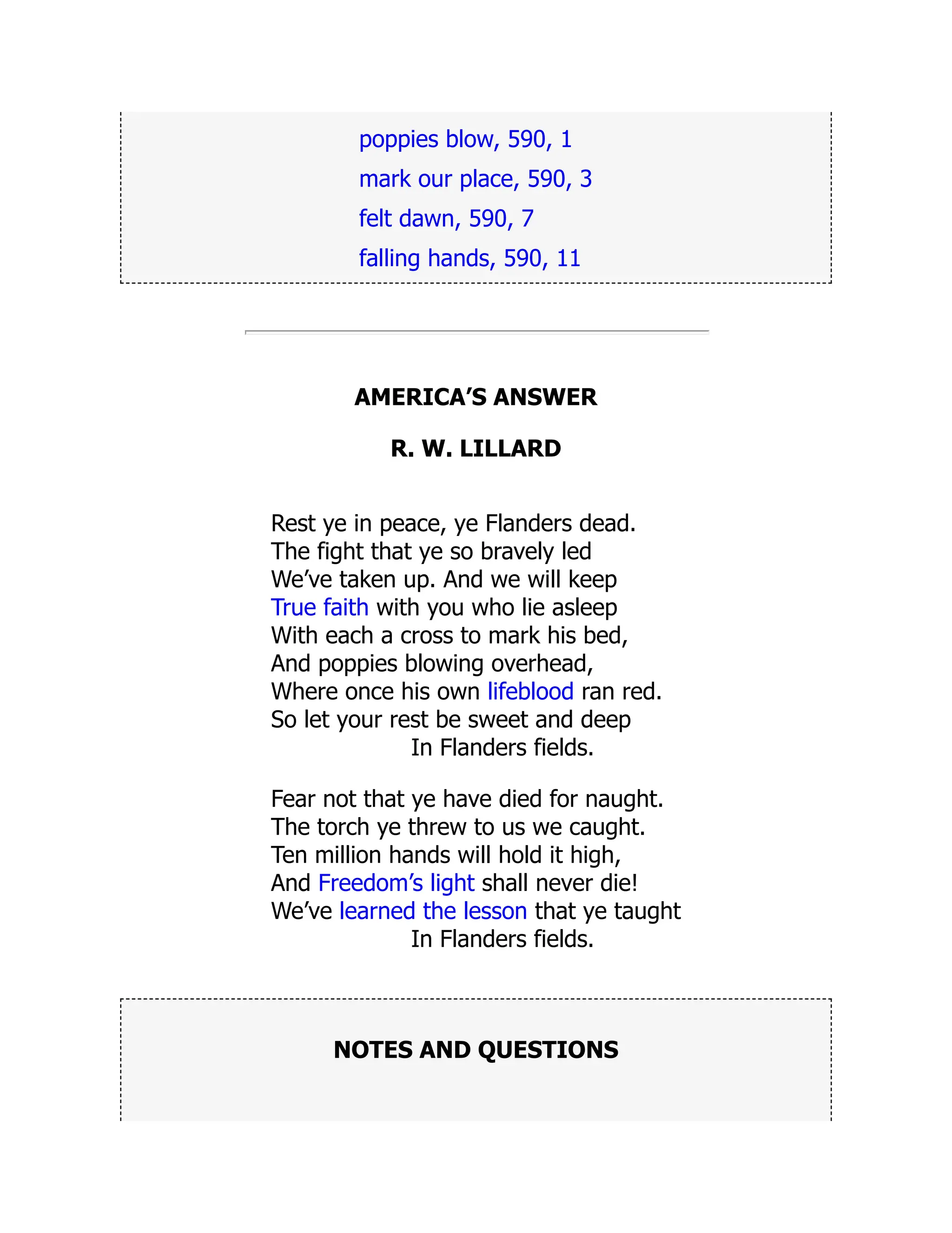 poppies blow, 590, 1
mark our place, 590, 3
felt dawn, 590, 7
falling hands, 590, 11
AMERICA’S ANSWER
R. W. LILLARD
Rest ye in peace, ye Flanders dead.
The fight that ye so bravely led
We’ve taken up. And we will keep
True faith with you who lie asleep
With each a cross to mark his bed,
And poppies blowing overhead,
Where once his own lifeblood ran red.
So let your rest be sweet and deep
In Flanders fields.
Fear not that ye have died for naught.
The torch ye threw to us we caught.
Ten million hands will hold it high,
And Freedom’s light shall never die!
We’ve learned the lesson that ye taught
In Flanders fields.
NOTES AND QUESTIONS
 