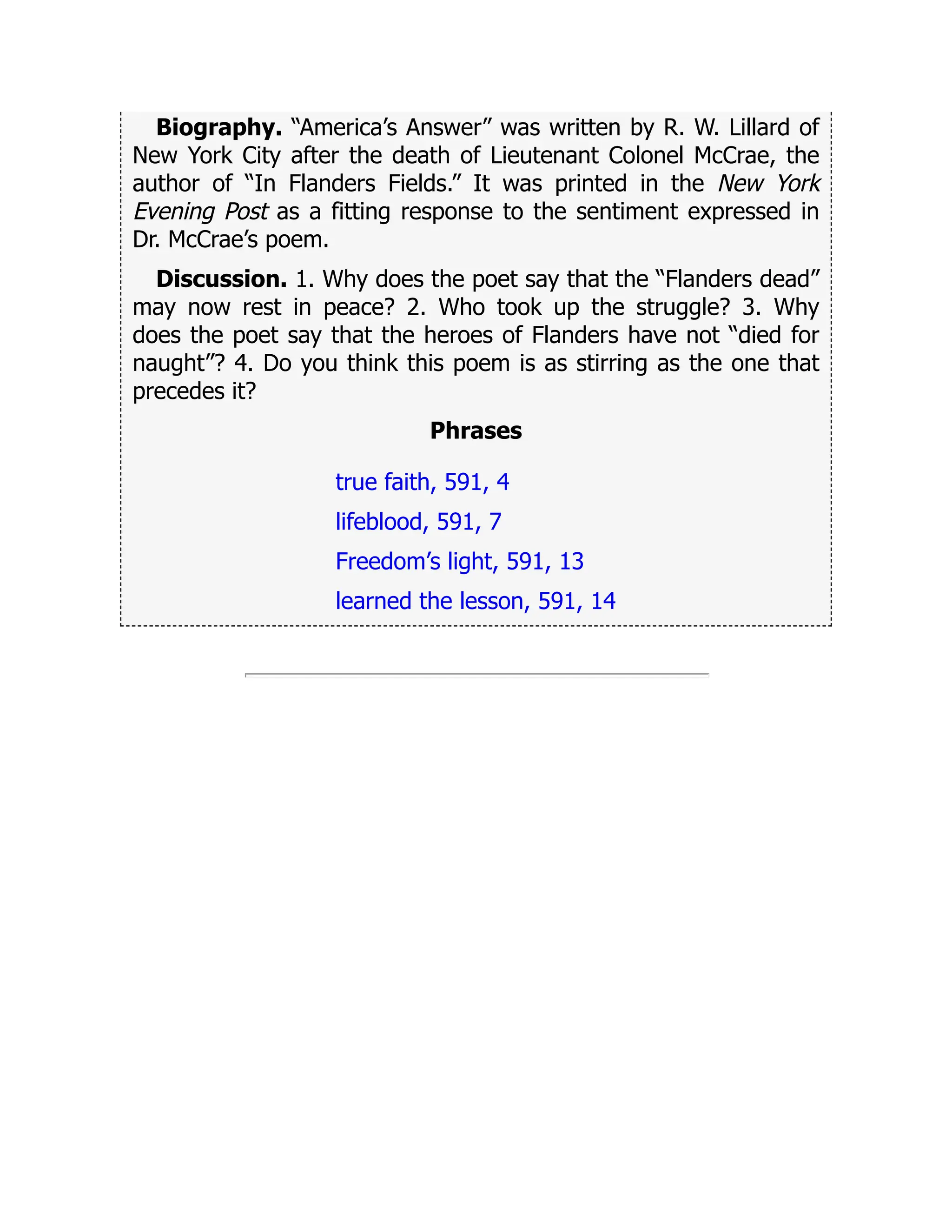 Biography. “America’s Answer” was written by R. W. Lillard of
New York City after the death of Lieutenant Colonel McCrae, the
author of “In Flanders Fields.” It was printed in the New York
Evening Post as a fitting response to the sentiment expressed in
Dr. McCrae’s poem.
Discussion. 1. Why does the poet say that the “Flanders dead”
may now rest in peace? 2. Who took up the struggle? 3. Why
does the poet say that the heroes of Flanders have not “died for
naught”? 4. Do you think this poem is as stirring as the one that
precedes it?
Phrases
true faith, 591, 4
lifeblood, 591, 7
Freedom’s light, 591, 13
learned the lesson, 591, 14
 