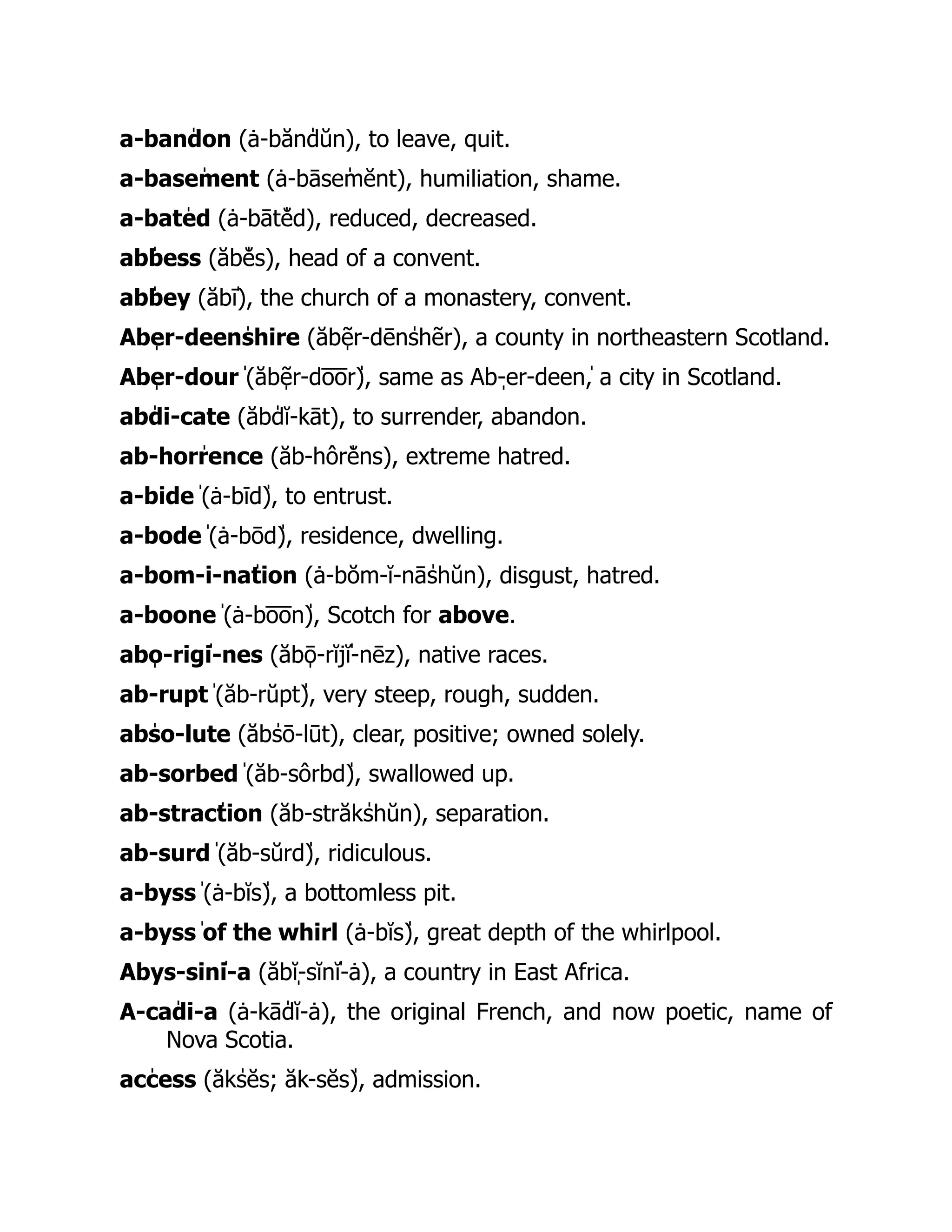a-banˈ
don (ȧ-bănˈ
dŭn), to leave, quit.
a-baseˈ
ment (ȧ-bāseˈ
mĕnt), humiliation, shame.
a-batˈ
ed (ȧ-bātˈ
ĕd), reduced, decreased.
abˈ
bess (ăbˈ
ĕs), head of a convent.
abˈ
bey (ăbˈ
ī), the church of a monastery, convent.
Abˌ
er-deenˈ
shire (ăbˌ
ẽr-dēnˈ
shẽr), a county in northeastern Scotland.
Abˌ
er-dourˈ
(ăbˌ
ẽr-do̅ o̅ rˈ
), same as Abˌ
-er-deenˈ
, a city in Scotland.
abˈ
di-cate (ăbˈ
dĭ-kāt), to surrender, abandon.
ab-horˈ
rence (ăb-hôrˈ
ĕns), extreme hatred.
a-bideˈ
(ȧ-bīdˈ
), to entrust.
a-bodeˈ
(ȧ-bōdˈ
), residence, dwelling.
a-bom-i-naˈ
tion (ȧ-bŏm-ĭ-nāˈ
shŭn), disgust, hatred.
a-booneˈ
(ȧ-bo̅ o̅ nˈ
), Scotch for above.
abˌ
o-rigˈ
i-nes (ăbˌ
ō-rĭjˈ
ĭ-nēz), native races.
ab-ruptˈ
(ăb-rŭptˈ
), very steep, rough, sudden.
abˈ
so-lute (ăbˈ
sō-lūt), clear, positive; owned solely.
ab-sorbedˈ
(ăb-sôrbdˈ
), swallowed up.
ab-stracˈ
tion (ăb-străkˈ
shŭn), separation.
ab-surdˈ
(ăb-sŭrdˈ
), ridiculous.
a-byssˈ
(ȧ-bĭsˈ
), a bottomless pit.
a-byssˈ
of the whirl (ȧ-bĭsˈ
), great depth of the whirlpool.
Abˌ
ys-sinˈ
i-a (ăbˌ
ĭ-sĭnˈ
ĭ-ȧ), a country in East Africa.
A-caˈ
di-a (ȧ-kāˈ
dĭ-ȧ), the original French, and now poetic, name of
Nova Scotia.
acˈ
cess (ăkˈ
sĕs; ăk-sĕsˈ
), admission.
 