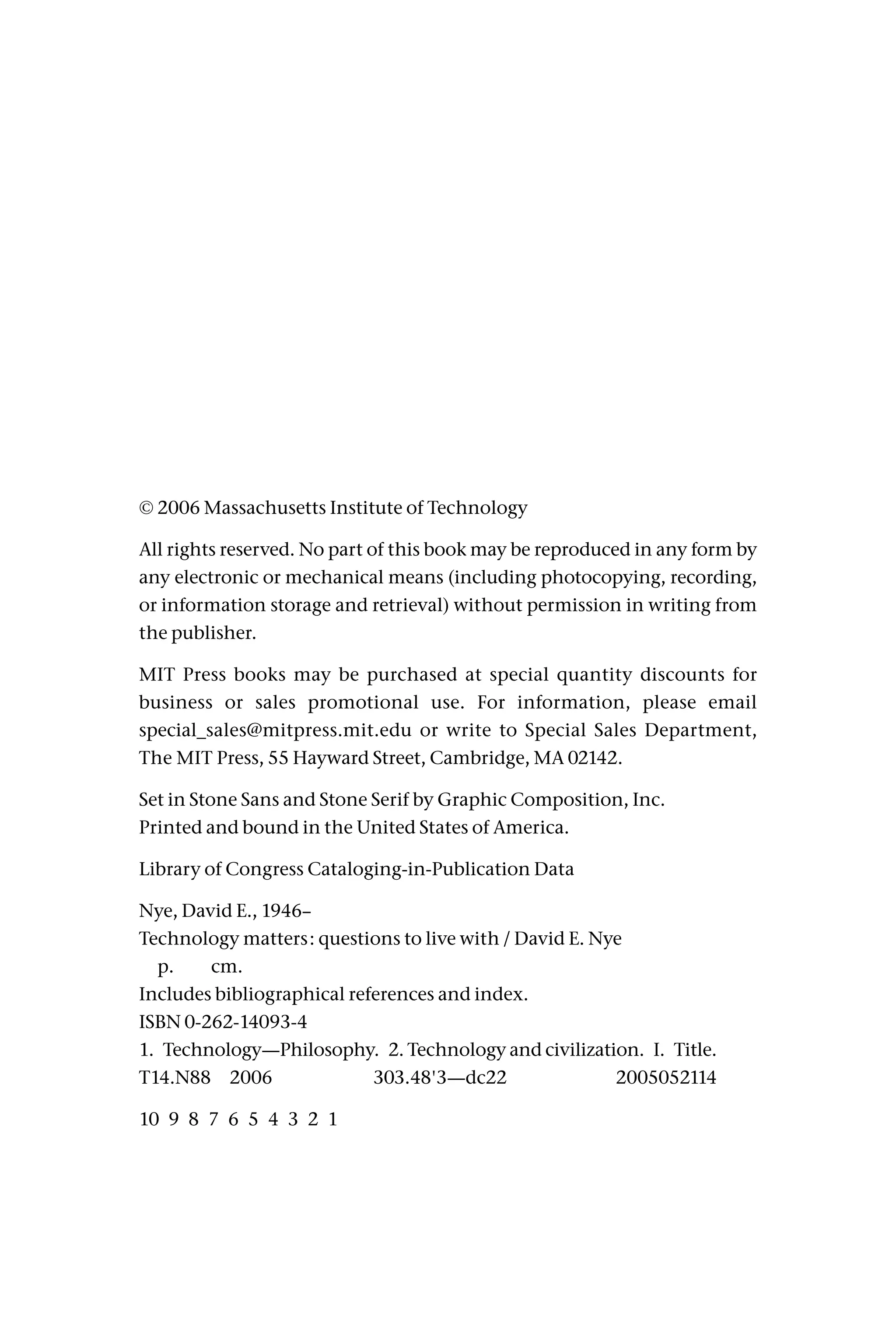 © 2006 Massachusetts Institute of Technology
All rights reserved. No part of this book may be reproduced in any form by
any electronic or mechanical means (including photocopying, recording,
or information storage and retrieval) without permission in writing from
the publisher.
MIT Press books may be purchased at special quantity discounts for
business or sales promotional use. For information, please email
special_sales@mitpress.mit.edu or write to Special Sales Department,
The MIT Press, 55 Hayward Street, Cambridge, MA 02142.
Set in Stone Sans and Stone Serif by Graphic Composition, Inc.
Printed and bound in the United States of America.
Library of Congress Cataloging-in-Publication Data
Nye, David E., 1946–
Technology matters: questions to live with / David E. Nye
p. cm.
Includes bibliographical references and index.
ISBN 0-262-14093-4
1. Technology—Philosophy. 2. Technology and civilization. I. Title.
T14.N88 2006 303.48'3—dc22 2005052114
10 9 8 7 6 5 4 3 2 1
 