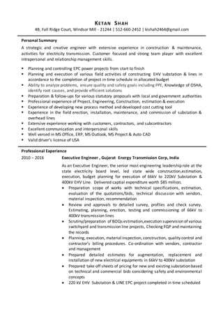KETAN SHAH
4B, Fall Ridge Court, Windsor Mill - 21244 | 512-660-2452 | kishah2464@gmail.com
Personal Summary
A strategic and creative engineer with extensive experience in construction & maintenance,
activities for electricity transmission. Customer focused and strong team player with excellent
intrapersonal and relationship management skills.
 Planning and controlling EPC power projects from start to finish
 Planning and execution of various field activities of constructing EHV substation & lines in
accordance to the completion of project in time schedule in allocated budget
 Ability to analyze problems, ensure quality and safety goals including PPE, Knowledge of OSHA,
identify root causes, and provide efficient solutions
 Preparation & follow-ups for various statutory proposals with local and government authorities
 Professional experience of Project, Engineering, Construction, estimation & execution
 Experience of developing new process method and developed cost cutting tool
 Experience in the field erection, installation, maintenance, and commission of substation &
overhead lines
 Extensive experience working with customers, contractors, and subcontractors
 Excellent communication and interpersonal skills
 Well versed in MS Office, ERP, MS Outlook, MS Project & Auto CAD
 Valid driver’s license of USA
Professional Experience
2010 – 2016 Executive Engineer , Gujarat Energy Transmission Corp, India
As an Executive Engineer, the senior most engineering leadership role at the
state electricity board level, led state wide construction,estimation,
execution, budget planning for execution of 66kV to 220kV Substation &
400kV EHV Line. Delivered captial expenditure worth $85 million.
 Preparation scope of works with technical specifications, estimation,
evaluation of the quotations/bids, technical discussion with vendors,
material inspection, recommendation
 Review and approvals to detailed survey, profiles and check survey.
Estimating, planning, erection, testing and commissioning of 66kV to
400kV transmission lines
 Scrutiny/preparation of BOQs estimation,execution supervision of various
switchyard and transmission line projects, Checking FQP and maintaining
the records
 Planning, execution, material inspection, construction, quality control and
contractor’s billing procedures. Co-ordination with vendors, contractor
and management
 Prepared detailed estimates for augmentation, replacement and
installation of new electrical equipments in 66kV to 400kV substation
 Prepared take off sheets of pricing for new and existing substation based
on technical and commercial bids considering safety and environmental
concepts
 220 kV EHV Substation & LINE EPC project completed in time scheduled
 