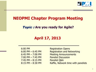 1
NEOPMI Chapter Program Meeting
Topic : Are you ready for Agile?
April 17, 2013
6:00 PM Registration Opens
6:00 PM – 6:45 PM Registration and Networking
6:45 PM – 7:00 PM Meeting Announcements
7:00 PM – 7:45 PM Panelist Discussion
7:45 PM – 8:15 PM Panelist Q&A
8:15 PM – 8:30 PM Raffle, Network time with panelists
 