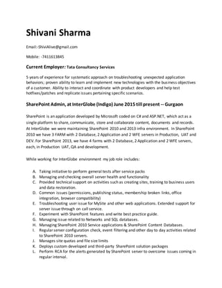 Shivani Sharma
Email:-ShiviAlive@gmail.com
Mobile: -7411613845
Current Employer: Tata Consultancy Services
5 years of experience for systematic approach on troubleshooting unexpected application
behaviors; proven ability to learn and implement new technologies with the business objectives
of a customer. Ability to interact and coordinate with product developers and help test
hotfixes/patches and replicate issues pertaining specific scenarios.
SharePoint Admin, at InterGlobe (Indigo) June 2015 till present -- Gurgaon
SharePoint is an application developed by Microsoft coded on C# and ASP.NET, which act as a
single platform to share, communicate, store and collaborate content, documents and records.
At InterGlobe we were maintaining SharePoint 2010 and 2013 infra environment. In SharePoint
2010 we have 3 FARM with 2 Database, 2 Application and 2 WFE servers in Production, UAT and
DEV. For SharePoint 2013, we have 4 farms with 2 Database, 2 Application and 2 WFE servers,
each, in Production UAT, QA and development.
While working for InterGlobe environment my job role includes:
A. Taking initiative to perform general tests after service packs
B. Managing and checking overall server health and functionality
C. Provided technical support on activities such as creating sites, training to business users
and data restoration.
D. Common issues (permissions, publishing status, membership broken links, office
integration, browser compatibility)
E. Troubleshooting user issue for MySite and other web applications. Extended support for
server issue through on call service.
F. Experiment with SharePoint features and write best practice guide.
G. Managing issue related to Networks and SQL databases.
H. Managing SharePoint 2010 Service applications & SharePoint Content Databases.
I. Regular server configuration check, event filtering and other day to day activities related
to SharePoint 2010 servers.
J. Manages site quotas and file size limits
K. Deploys custom developed and third-party SharePoint solution packages
L. Perform RCA for the alerts generated by SharePoint server to overcome issues coming in
regular interval.
 