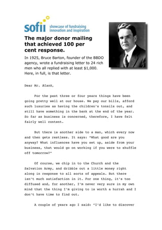 The major donor mailing
that achieved 100 per
cent response.
In 1925, Bruce Barton, founder of the BBDO
agency, wrote a fundraising letter to 24 rich
men who all replied with at least $1,000.
Here, in full, is that letter.


Dear Mr. Blank,


     For the past three or four years things have been
going pretty well at our house. We pay our bills, afford
such luxuries as having the children’s tonsils out, and
still have something in the bank at the end of the year.
So far as business is concerned, therefore, I have felt
fairly well content.


     But there is another side to a man, which every now
and then gets restless. It says: “What good are you
anyway? What influences have you set up, aside from your
business, that would go on working if you were to shuffle
off tomorrow?”


     Of course, we chip in to the Church and the
Salvation Army, and dribble out a little money right
along in response to all sorts of appeals. But there
isn’t much satisfaction in it. For one thing, it’s too
diffused and, for another, I’m never very sure in my own
mind that the thing I’m giving to is worth a hurrah and I
don’t have time to find out.


     A couple of years ago I said: “I’d like to discover
 