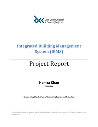 Integrated Building Management
System (IBMS)
Project Report
Hamza Khan
7/23/2014
Ghulam Ishaq Khan Institute of Engineering Sciences and Technology
Integrating thediverse systemswithin yourbuilding is a vital element of energy efficiency and increased
productivity.
 