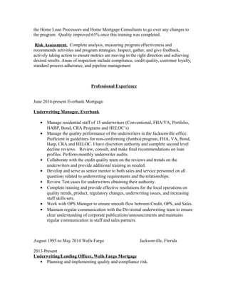 the Home Loan Processors and Home Mortgage Consultants to go over any changes to
the program. Quality improved 65% once this training was completed.
Risk Assessment. Complete analysis, measuring program effectiveness and
recommends activities and program strategies. Inspect, gather, and give feedback,
actively taking action to ensure metrics are moving in the right direction and achieving
desired results. Areas of inspection include compliance, credit quality, customer loyalty,
standard process adherence, and pipeline management
Professional Experience
June 2014-present Everbank Mortgage
Underwriting Manager, Everbank
• Manage residential staff of 15 underwriters (Conventional, FHA/VA, Portfolio,
HARP, Bond, CRA Programs and HELOC’s)
• Manage the quality performance of the underwriters in the Jacksonville office.
Proficient in guidelines for non-conforming (Jumbo) program, FHA, VA, Bond,
Harp, CRA and HELOC. I have discretion authority and complete second level
decline reviews. Review, consult, and make final recommendations on loan
profiles. Perform monthly underwriter audits.
• Collaborate with the credit quality team on the reviews and trends on the
underwriters and provide additional training as needed.
• Develop and serve as senior mentor to both sales and service personnel on all
questions related to underwriting requirements and the relationships.
• Review Test cases for underwriters obtaining their authority.
• Complete training and provide effective resolutions for the local operations on
quality trends, product, regulatory changes, underwriting issues, and increasing
staff skills sets.
• Work with OPS Manager to ensure smooth flow between Credit, OPS, and Sales.
• Maintain regular communication with the Divisional underwriting team to ensure
clear understanding of corporate publications/announcements and maintains
regular communication to staff and sales partners.
August 1995-to May 2014 Wells Fargo Jacksonville, Florida
2013-Present
Underwriting/Lending Officer, Wells Fargo Mortgage
• Planning and implementing quality and compliance risk.
 