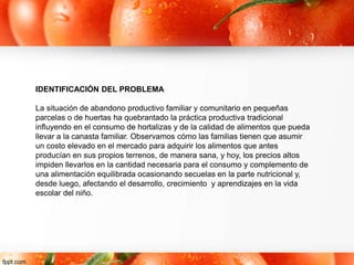 IDENTIFICACIÓN DEL PROBLEMA
La situación de abandono productivo familiar y comunitario en pequeñas
parcelas o de huertas ha quebrantado la práctica productiva tradicional
influyendo en el consumo de hortalizas y de la calidad de alimentos que pueda
llevar a la canasta familiar. Observamos cómo las familias tienen que asumir
un costo elevado en el mercado para adquirir los alimentos que antes
producían en sus propios terrenos, de manera sana, y hoy, los precios altos
impiden llevarlos en la cantidad necesaria para el consumo y complemento de
una alimentación equilibrada ocasionando secuelas en la parte nutricional y,
desde luego, afectando el desarrollo, crecimiento y aprendizajes en la vida
escolar del niño.
 