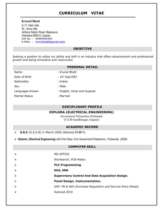 CURRICULUM VITAE
Krunal Bhatt
E-17, Palm Villa
Nr . Amra Villa
Airforce Station Road, Makarpura
Vadodara-390010, Gujarat.
Cell No. - 09909460369
E-MAIL - krnl.bhatt@gmail.com
Seeking a position to utilize my ability and skill in an industry that offers advancement and professional
growth and being innovative and resourceful.
Name : Krunal Bhatt
Date of Birth : 16th
Sep1987
Nationality : Indian
Sex : Male
Languages Known : English, Hindi and Gujarati
Marital Status : Married
DIPLOMA (ELECTRICAL ENGINEERING)
Government Polytechnic-Porbandar
(T.E.B-Gandhinagar, Gujarat)
 S.S.C (G.S.E.B) in March-2005 obtained 67.00 %
 Diploma (Electrical Engineering) with First Class from Government Polytechnic - Porbandar (2009)
 MS-OFFICE
 Workbench, PCB Maker.
 PLC Programming
 DCS, HMI
 Supervisory Control And Data Acquisition Design.
 Panel Design, Instrumentation.
 SAP- PR & SES (Purchase Requisition and Service Entry Sheet).
 Autocad 2010
OBJECTIVE
PERSONAL DETAIL
ACADEMIC RECORD
COMPUTER SKILL
DISCIPLINARY PROFILE
 