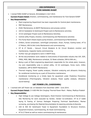 FORD SANAND SVAEP
 I Joined FORD SVAEP at Sanand, Ahmedabad in JULY 2014.
Current Project Detail: Erection, commissioning, and maintenance for Ford Sanand SVAEP
 Key Responsibility:
• Plant engineering Department has been responsible for Central plant maintenance.
• MEP Maintenance.
• HVAC Maintenance, & WWTP Maintenance and process control.
• 220 kV Substation & Switchyard Project work & Maintenance activities.
• 33 kV switchgear Project work & Maintenance Activities.
• Central utility Project, Erection, Commissioning and Maintenance activities
• Fire Pump Room Diesel engine pump Erection, commissioning & Maintenance.
• Chillers, Screw compressor, centrifugal compressor, Dryer, Pumps, Cooling tower, HT &
LT Motors, VRV & AHU Units Maintenance and commissioning.
• HT & LT Panels , Vacuum Circuit Breakers & Air Circuit Breakers erection and
maintenance, Capacitor banks commissioning
• Further now got assigned to work in WWTP Area.
• All the documentation work related to Instruments of Automobile industry like VJP, SOP,
FMEA, MOS, BBQ, Maintenance schedule, 52 Week schedule, ESR & SRA etc.,
• Being a part of Plant engineering department responsible for the whole plant, however,
my core responsibility area is central utility, 33 kV switchgear, Pump room, 220kv
Substation, SPP & WWTP Maintenance.
• Thermal imaging, Power quality analyzer, Vibration analyzing and ultrasonic Analyzing
for conditional monitoring as a part of Preventive maintenance.
• Conditional monitoring on a timely basis for equipment under Predictive Preventive
maintenance (Thermography, Vibration analysis, Power quality analysis, Ultrasonic
sound testing).
L&T POWER LTD. (VADODARA)
 I worked with L&T Power Ltd. at Vadodara from December 2009 – June 2014.
Current Project Detail: 2 X 600 MW Shri Singhaji Thermal Power Plant - Malwa, Madhya Pradesh
 Key Responsibility:
• High Voltage & Low Voltage Switchgears, Panel Erection Commissioning & Maintenance.
Site Monitoring for work executed by Vendor, Vendor Co-ordination. HT & LT Cable
laying & Testing of Various Packages Preparing Technical Specification, Market
surveying, purchasing the Material Documentation & Liasoning activities & Records.
• 220 & 400 KV Switchyard Tower & Equipment Foundation & Structure Erection,
Equipment Erection, Commissioning, AC Kiosk Commissioning.
• HT & LT Panel as well as motors commissioning & maintenance.
JOB EXPERIENCE
 